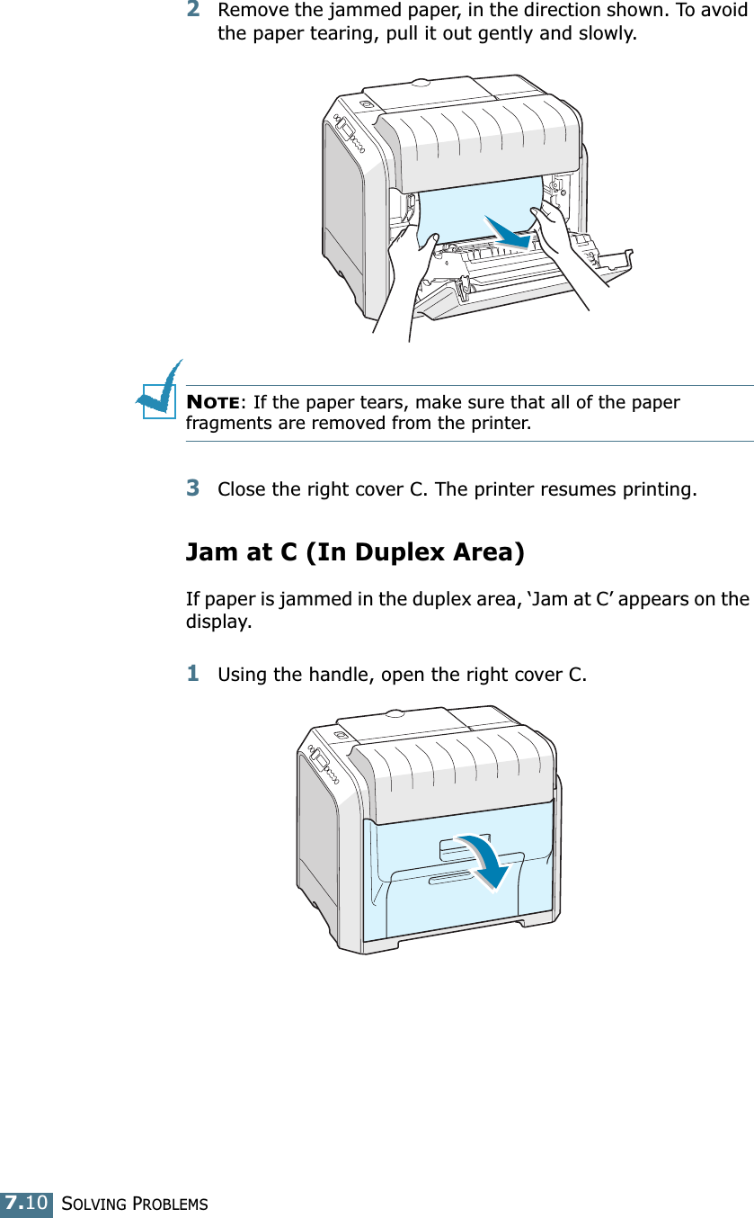 SOLVING PROBLEMS7.102Remove the jammed paper, in the direction shown. To avoid the paper tearing, pull it out gently and slowly.NOTE: If the paper tears, make sure that all of the paper fragments are removed from the printer.3Close the right cover C. The printer resumes printing.Jam at C (In Duplex Area)If paper is jammed in the duplex area, ‘Jam at C’ appears on the display.1Using the handle, open the right cover C.