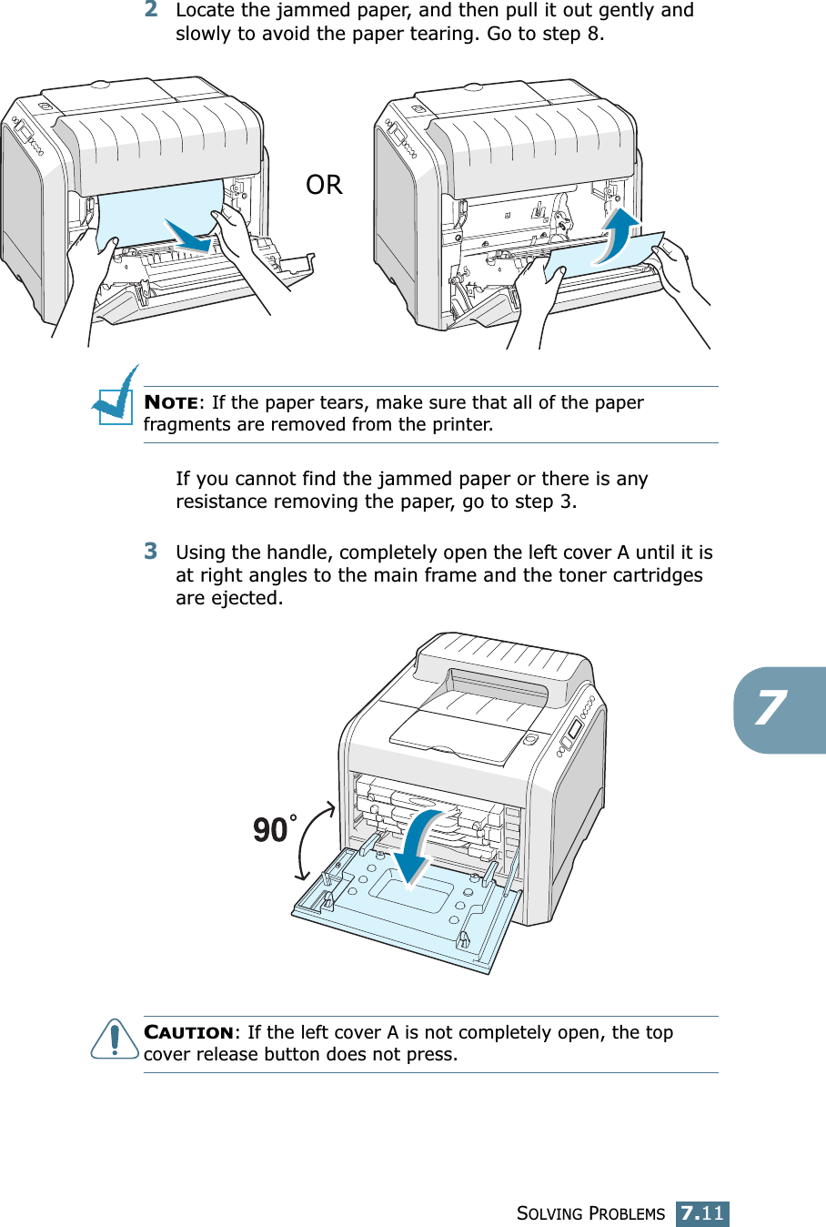 SOLVING PROBLEMS7.1172Locate the jammed paper, and then pull it out gently and slowly to avoid the paper tearing. Go to step 8.NOTE: If the paper tears, make sure that all of the paper fragments are removed from the printer.If you cannot find the jammed paper or there is any resistance removing the paper, go to step 3.3Using the handle, completely open the left cover A until it is at right angles to the main frame and the toner cartridges are ejected. CAUTION: If the left cover A is not completely open, the top cover release button does not press.OR