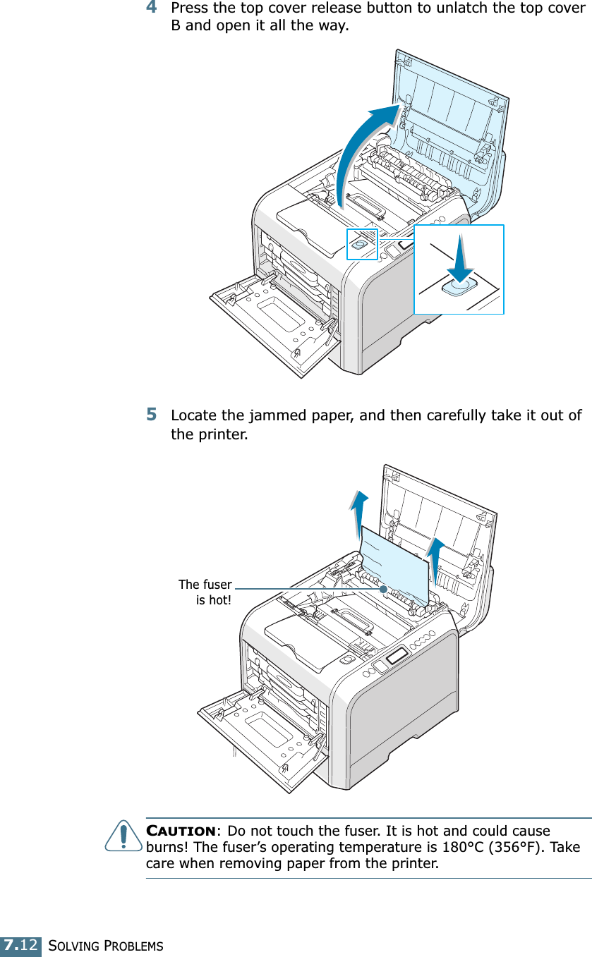 SOLVING PROBLEMS7.124Press the top cover release button to unlatch the top cover B and open it all the way.5Locate the jammed paper, and then carefully take it out of the printer.CAUTION: Do not touch the fuser. It is hot and could cause burns! The fuser’s operating temperature is 180°C (356°F). Take care when removing paper from the printer.The fuseris hot!