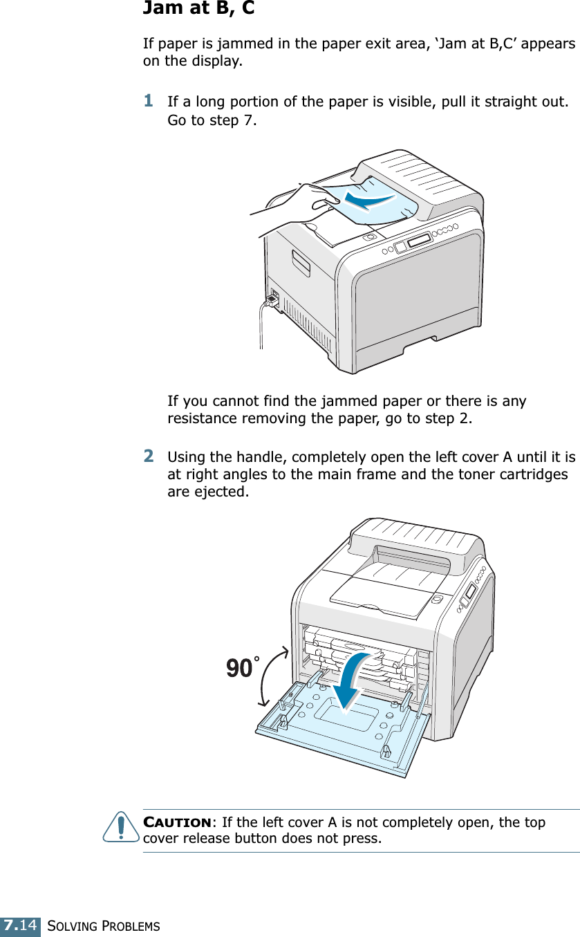 SOLVING PROBLEMS7.14Jam at B, CIf paper is jammed in the paper exit area, ‘Jam at B,C’ appears on the display.1If a long portion of the paper is visible, pull it straight out. Go to step 7.If you cannot find the jammed paper or there is any resistance removing the paper, go to step 2.2Using the handle, completely open the left cover A until it is at right angles to the main frame and the toner cartridges are ejected.CAUTION: If the left cover A is not completely open, the top cover release button does not press.