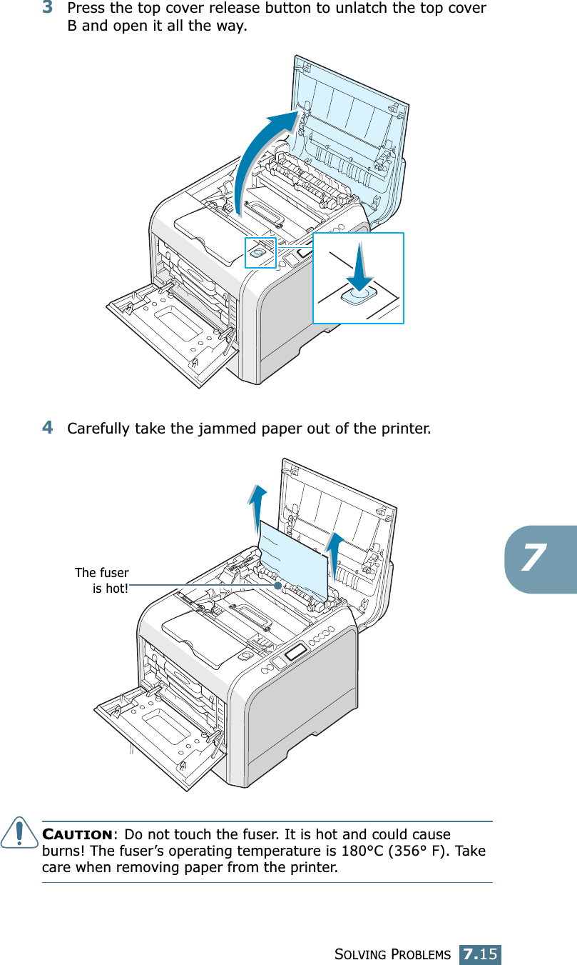 SOLVING PROBLEMS7.1573Press the top cover release button to unlatch the top cover B and open it all the way.4Carefully take the jammed paper out of the printer.CAUTION: Do not touch the fuser. It is hot and could cause burns! The fuser’s operating temperature is 180°C (356° F). Take care when removing paper from the printer.The fuseris hot!