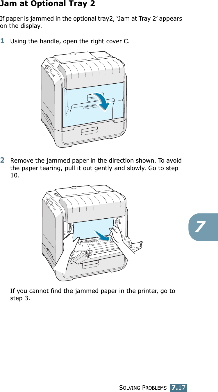 SOLVING PROBLEMS7.177Jam at Optional Tray 2If paper is jammed in the optional tray2, ‘Jam at Tray 2’ appears on the display.1Using the handle, open the right cover C.2Remove the jammed paper in the direction shown. To avoid the paper tearing, pull it out gently and slowly. Go to step 10. If you cannot find the jammed paper in the printer, go to step 3.