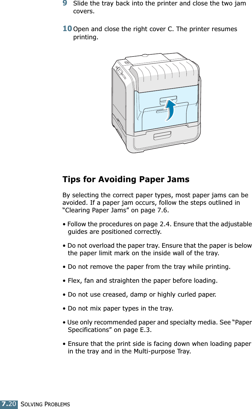SOLVING PROBLEMS7.209Slide the tray back into the printer and close the two jam covers. 10Open and close the right cover C. The printer resumes printing. Tips for Avoiding Paper JamsBy selecting the correct paper types, most paper jams can be avoided. If a paper jam occurs, follow the steps outlined in “Clearing Paper Jams” on page 7.6. • Follow the procedures on page 2.4. Ensure that the adjustable guides are positioned correctly.• Do not overload the paper tray. Ensure that the paper is below the paper limit mark on the inside wall of the tray.• Do not remove the paper from the tray while printing.• Flex, fan and straighten the paper before loading. • Do not use creased, damp or highly curled paper.• Do not mix paper types in the tray.• Use only recommended paper and specialty media. See “Paper Specifications” on page E.3.• Ensure that the print side is facing down when loading paper in the tray and in the Multi-purpose Tray.