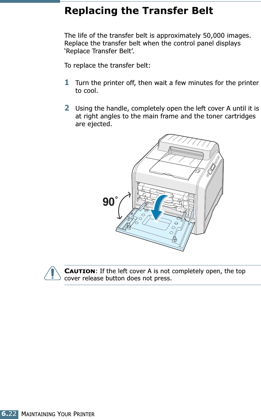 MAINTAINING YOUR PRINTER6.22Replacing the Transfer BeltThe life of the transfer belt is approximately 50,000 images. Replace the transfer belt when the control panel displays ‘Replace Transfer Belt’. To replace the transfer belt:1Turn the printer off, then wait a few minutes for the printer to cool.2Using the handle, completely open the left cover A until it is at right angles to the main frame and the toner cartridges are ejected. CAUTION: If the left cover A is not completely open, the top cover release button does not press.