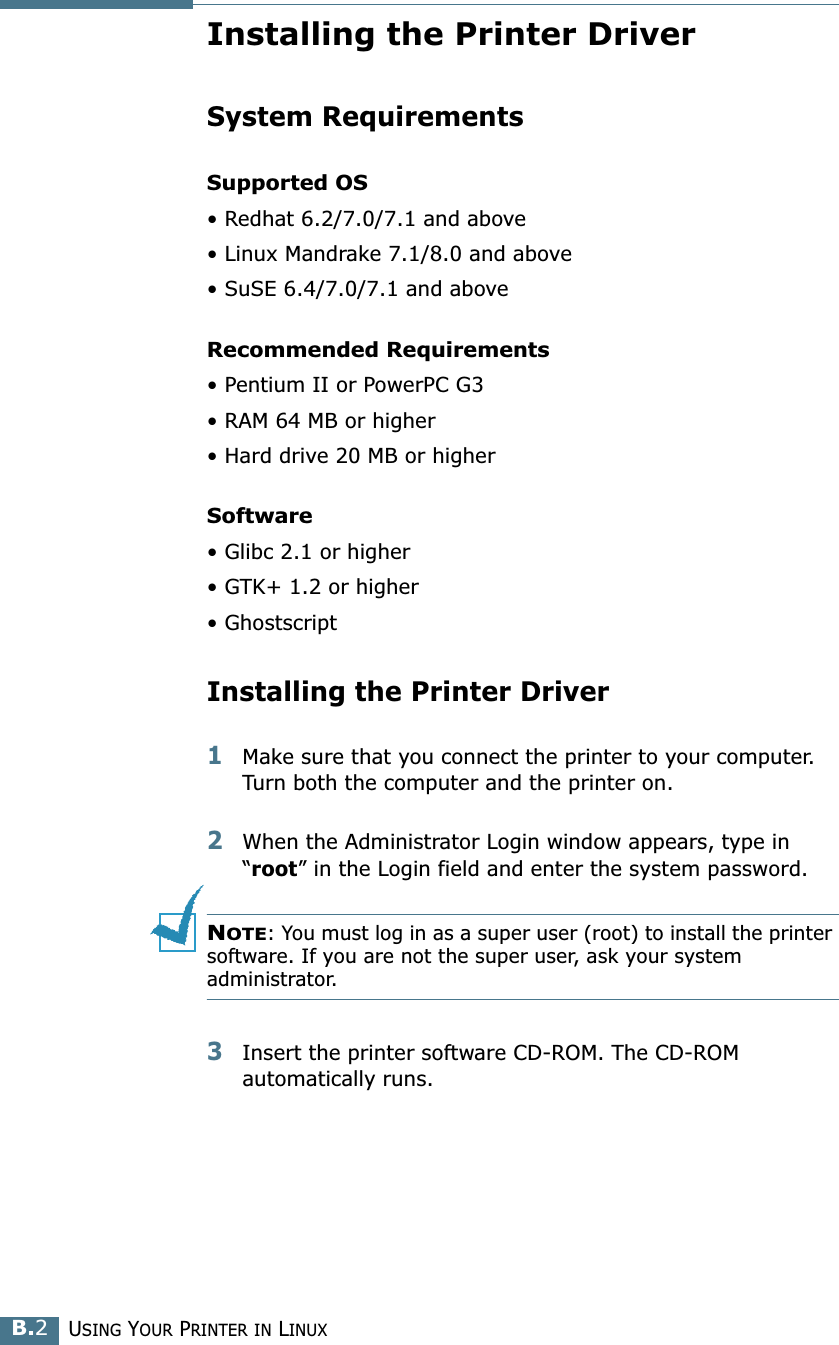 USING YOUR PRINTER IN LINUXB.2Installing the Printer DriverSystem RequirementsSupported OS• Redhat 6.2/7.0/7.1 and above• Linux Mandrake 7.1/8.0 and above• SuSE 6.4/7.0/7.1 and aboveRecommended Requirements• Pentium II or PowerPC G3• RAM 64 MB or higher• Hard drive 20 MB or higherSoftware• Glibc 2.1 or higher• GTK+ 1.2 or higher• GhostscriptInstalling the Printer Driver1Make sure that you connect the printer to your computer. Turn both the computer and the printer on.2When the Administrator Login window appears, type in “root” in the Login field and enter the system password.NOTE: You must log in as a super user (root) to install the printer software. If you are not the super user, ask your system administrator.3Insert the printer software CD-ROM. The CD-ROM automatically runs.