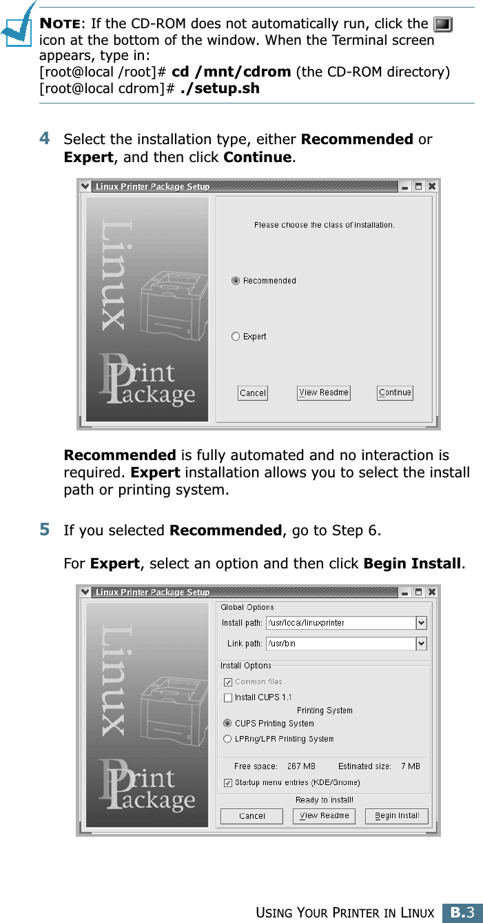 USING YOUR PRINTER IN LINUXB.3BNOTE: If the CD-ROM does not automatically run, click the   icon at the bottom of the window. When the Terminal screen appears, type in:[root@local /root]# cd /mnt/cdrom (the CD-ROM directory) [root@local cdrom]# ./setup.sh 4Select the installation type, either Recommended or Expert, and then click Continue.Recommended is fully automated and no interaction is required. Expert installation allows you to select the install path or printing system.5If you selected Recommended, go to Step 6.For Expert, select an option and then click Begin Install. 