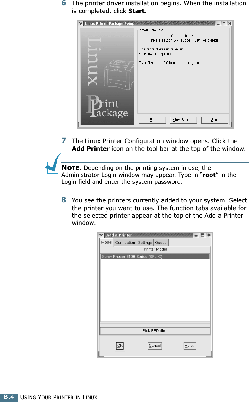 USING YOUR PRINTER IN LINUXB.46The printer driver installation begins. When the installation is completed, click Start.7The Linux Printer Configuration window opens. Click the Add Printer icon on the tool bar at the top of the window.NOTE: Depending on the printing system in use, the Administrator Login window may appear. Type in “root” in the Login field and enter the system password.8You see the printers currently added to your system. Select the printer you want to use. The function tabs available for the selected printer appear at the top of the Add a Printer window.