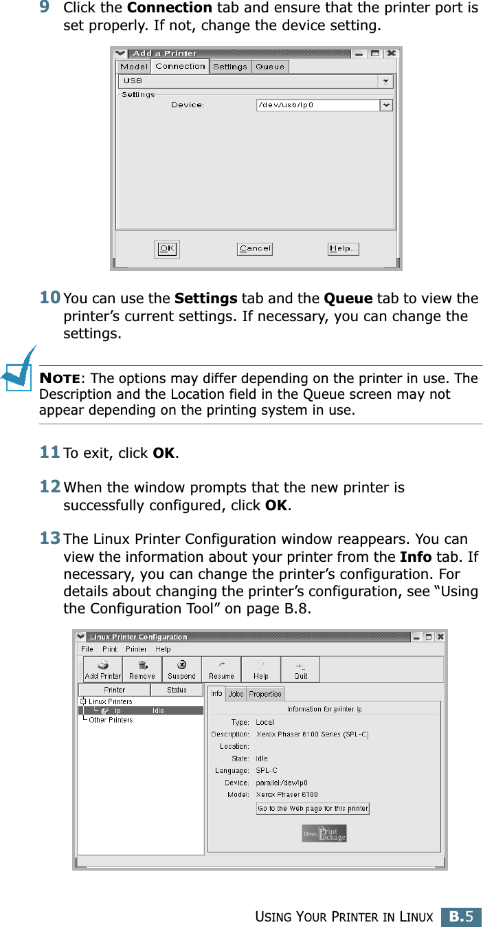 USING YOUR PRINTER IN LINUXB.5B9Click the Connection tab and ensure that the printer port is set properly. If not, change the device setting.10You can use the Settings tab and the Queue tab to view the printer’s current settings. If necessary, you can change the settings.NOTE: The options may differ depending on the printer in use. The Description and the Location field in the Queue screen may not appear depending on the printing system in use.11To exit, click OK.12When the window prompts that the new printer is successfully configured, click OK.13The Linux Printer Configuration window reappears. You can view the information about your printer from the Info tab. If necessary, you can change the printer’s configuration. For details about changing the printer’s configuration, see “Using the Configuration Tool” on page B.8.