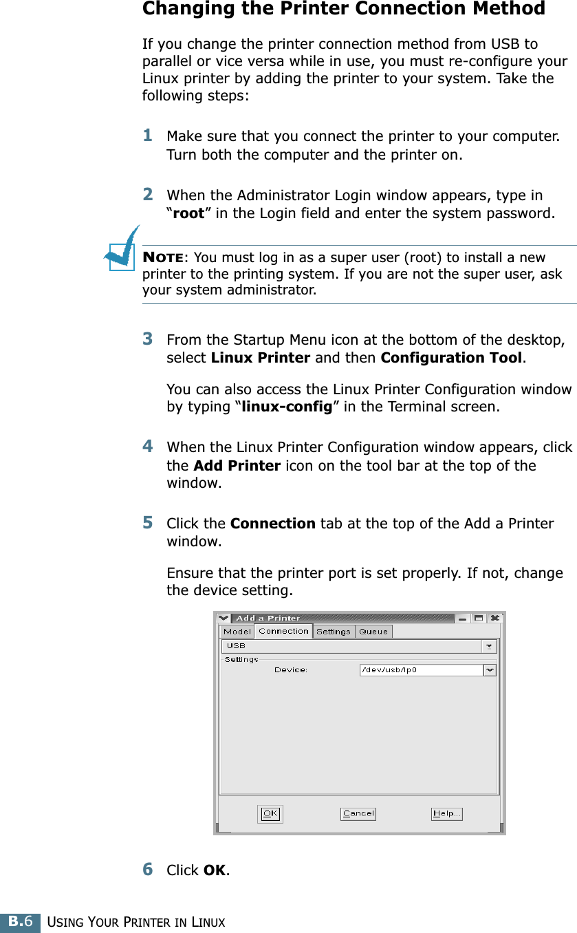 USING YOUR PRINTER IN LINUXB.6Changing the Printer Connection MethodIf you change the printer connection method from USB to parallel or vice versa while in use, you must re-configure your Linux printer by adding the printer to your system. Take the following steps:1Make sure that you connect the printer to your computer. Turn both the computer and the printer on.2When the Administrator Login window appears, type in “root” in the Login field and enter the system password.NOTE: You must log in as a super user (root) to install a new printer to the printing system. If you are not the super user, ask your system administrator.3From the Startup Menu icon at the bottom of the desktop, select Linux Printer and then Configuration Tool. You can also access the Linux Printer Configuration window by typing “linux-config” in the Terminal screen.4When the Linux Printer Configuration window appears, click the Add Printer icon on the tool bar at the top of the window.5Click the Connection tab at the top of the Add a Printer window.Ensure that the printer port is set properly. If not, change the device setting.6Click OK.