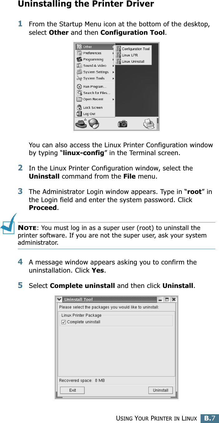 USING YOUR PRINTER IN LINUXB.7BUninstalling the Printer Driver1From the Startup Menu icon at the bottom of the desktop, select Other and then Configuration Tool.You can also access the Linux Printer Configuration window by typing “linux-config” in the Terminal screen. 2In the Linux Printer Configuration window, select the Uninstall command from the File menu. 3The Administrator Login window appears. Type in “root” in the Login field and enter the system password. Click Proceed.NOTE: You must log in as a super user (root) to uninstall the printer software. If you are not the super user, ask your system administrator. 4A message window appears asking you to confirm the uninstallation. Click Yes.5Select Complete uninstall and then click Uninstall.