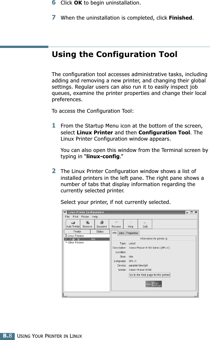 USING YOUR PRINTER IN LINUXB.86Click OK to begin uninstallation. 7When the uninstallation is completed, click Finished.Using the Configuration ToolThe configuration tool accesses administrative tasks, including adding and removing a new printer, and changing their global settings. Regular users can also run it to easily inspect job queues, examine the printer properties and change their local preferences.To access the Configuration Tool:1From the Startup Menu icon at the bottom of the screen, select Linux Printer and then Configuration Tool. The Linux Printer Configuration window appears. You can also open this window from the Terminal screen by typing in “linux-config.”2The Linux Printer Configuration window shows a list of installed printers in the left pane. The right pane shows a number of tabs that display information regarding the currently selected printer. Select your printer, if not currently selected.