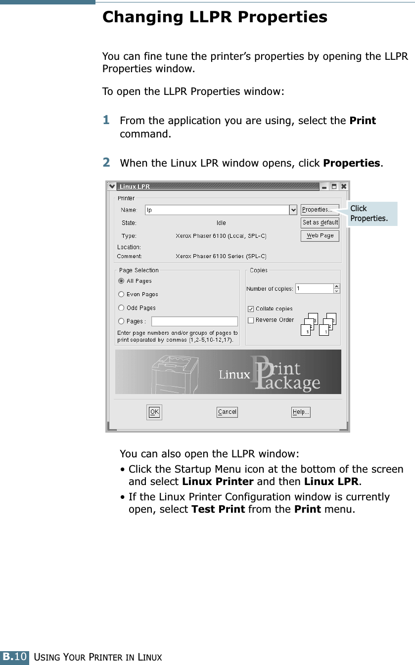 USING YOUR PRINTER IN LINUXB.10Changing LLPR PropertiesYou can fine tune the printer’s properties by opening the LLPR Properties window.To open the LLPR Properties window:1From the application you are using, select the Print command. 2When the Linux LPR window opens, click Properties.You can also open the LLPR window:• Click the Startup Menu icon at the bottom of the screen and select Linux Printer and then Linux LPR.• If the Linux Printer Configuration window is currently open, select Test Print from the Print menu.Click Properties.