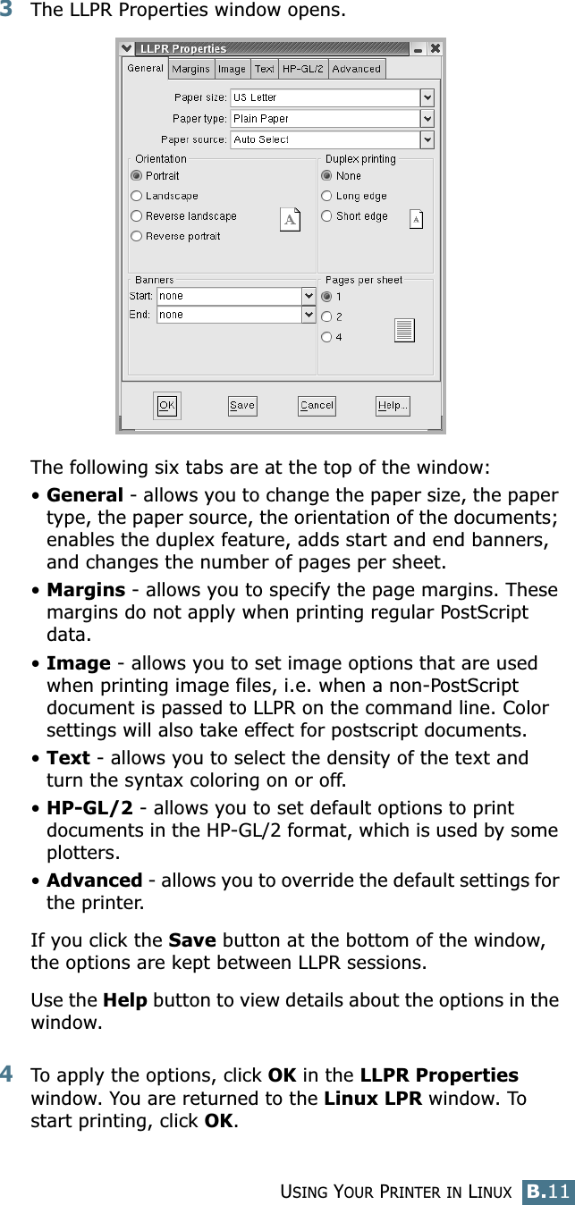 USING YOUR PRINTER IN LINUXB.11B3The LLPR Properties window opens. The following six tabs are at the top of the window:•General - allows you to change the paper size, the paper type, the paper source, the orientation of the documents; enables the duplex feature, adds start and end banners, and changes the number of pages per sheet.•Margins - allows you to specify the page margins. These margins do not apply when printing regular PostScript data.•Image - allows you to set image options that are used when printing image files, i.e. when a non-PostScript document is passed to LLPR on the command line. Color settings will also take effect for postscript documents. •Text - allows you to select the density of the text and turn the syntax coloring on or off.•HP-GL/2 - allows you to set default options to print documents in the HP-GL/2 format, which is used by some plotters.•Advanced - allows you to override the default settings for the printer.If you click the Save button at the bottom of the window, the options are kept between LLPR sessions.Use the Help button to view details about the options in the window.4To apply the options, click OK in the LLPR Properties window. You are returned to the Linux LPR window. To start printing, click OK.