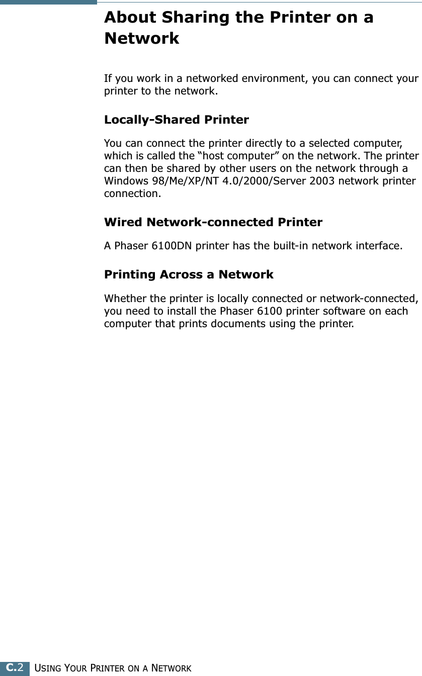 USING YOUR PRINTER ON A NETWORKC.2About Sharing the Printer on a NetworkIf you work in a networked environment, you can connect your printer to the network.Locally-Shared PrinterYou can connect the printer directly to a selected computer, which is called the “host computer” on the network. The printer can then be shared by other users on the network through a Windows 98/Me/XP/NT 4.0/2000/Server 2003 network printer connection.Wired Network-connected PrinterA Phaser 6100DN printer has the built-in network interface.Printing Across a NetworkWhether the printer is locally connected or network-connected, you need to install the Phaser 6100 printer software on each computer that prints documents using the printer.