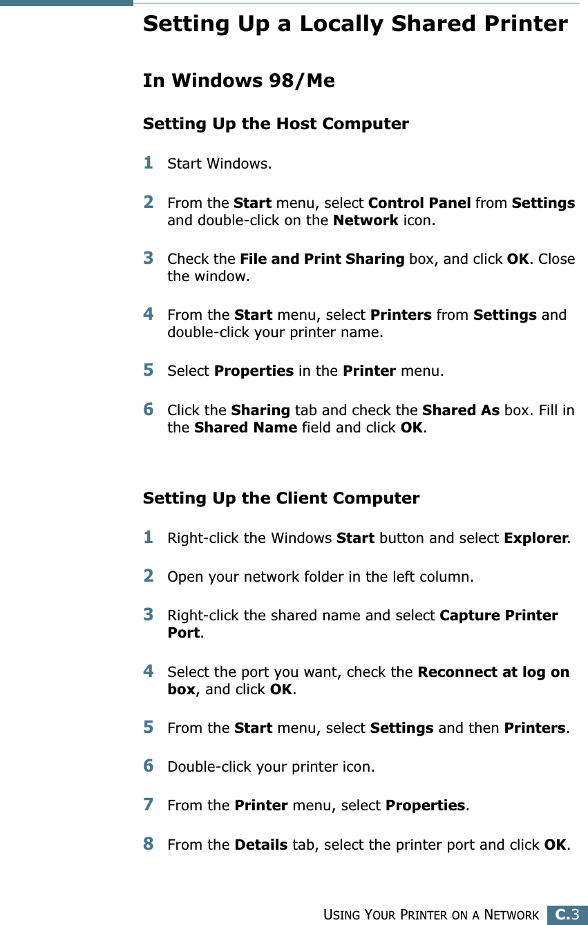 USING YOUR PRINTER ON A NETWORKC.3CSetting Up a Locally Shared PrinterIn Windows 98/MeSetting Up the Host Computer1Start Windows.2From the Start menu, select Control Panel from Settings and double-click on the Network icon.3Check the File and Print Sharing box, and click OK. Close the window.4From the Start menu, select Printers from Settings and double-click your printer name.5Select Properties in the Printer menu.6Click the Sharing tab and check the Shared As box. Fill in the Shared Name field and click OK.Setting Up the Client Computer1Right-click the Windows Start button and select Explorer.2Open your network folder in the left column.3Right-click the shared name and select Capture Printer Port.4Select the port you want, check the Reconnect at log on box, and click OK.5From the Start menu, select Settings and then Printers.6Double-click your printer icon.7From the Printer menu, select Properties.8From the Details tab, select the printer port and click OK.