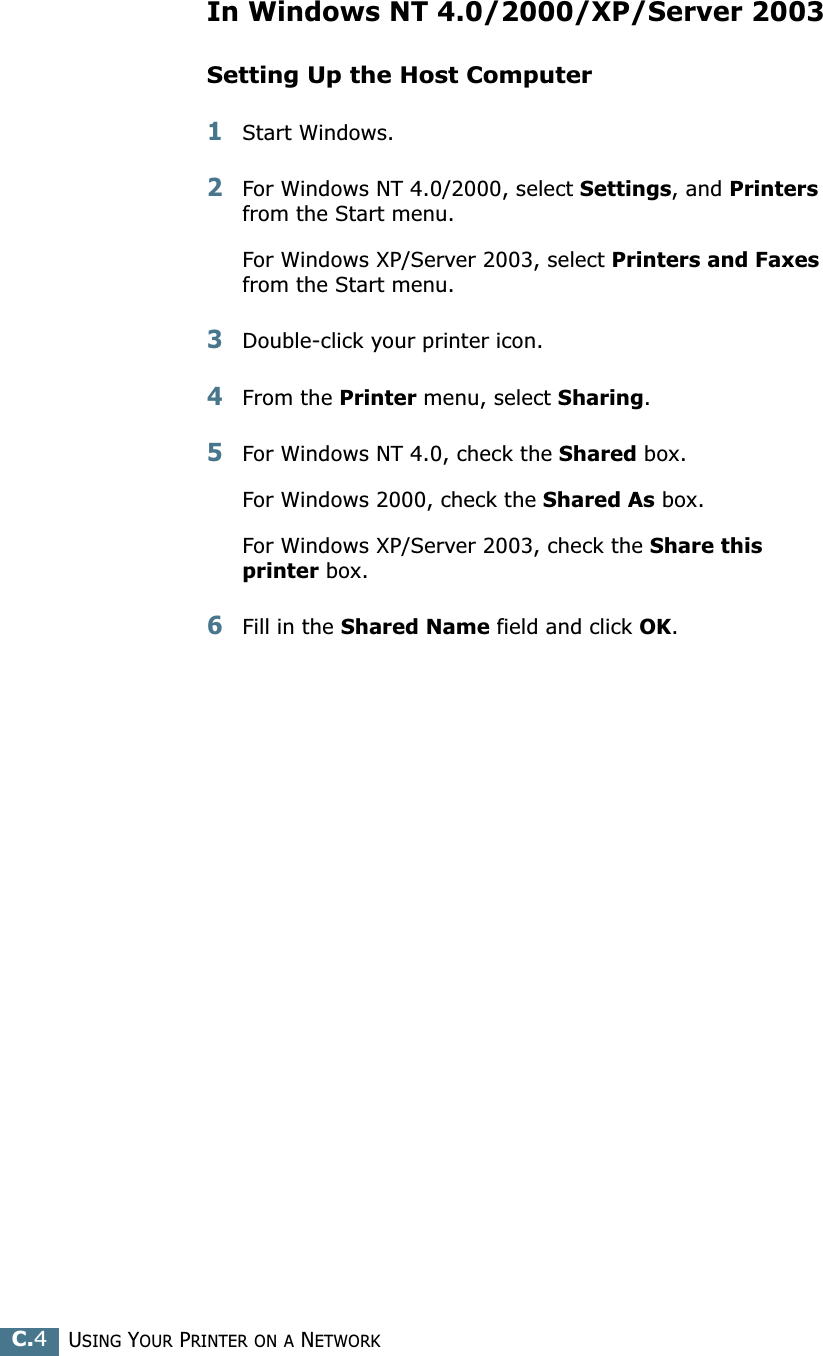 USING YOUR PRINTER ON A NETWORKC.4In Windows NT 4.0/2000/XP/Server 2003Setting Up the Host Computer1Start Windows.2For Windows NT 4.0/2000, select Settings, and Printers from the Start menu.For Windows XP/Server 2003, select Printers and Faxes from the Start menu. 3Double-click your printer icon.4From the Printer menu, select Sharing.5For Windows NT 4.0, check the Shared box. For Windows 2000, check the Shared As box.For Windows XP/Server 2003, check the Share this printer box.6Fill in the Shared Name field and click OK.