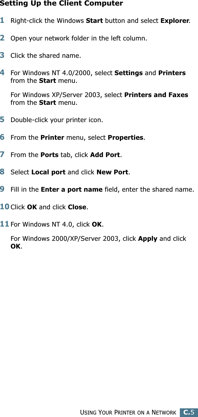 USING YOUR PRINTER ON A NETWORKC.5CSetting Up the Client Computer1Right-click the Windows Start button and select Explorer.2Open your network folder in the left column.3Click the shared name.4For Windows NT 4.0/2000, select Settings and Printers from the Start menu.For Windows XP/Server 2003, select Printers and Faxes from the Start menu. 5Double-click your printer icon.6From the Printer menu, select Properties.7From the Ports tab, click Add Port.8Select Local port and click New Port.9Fill in the Enter a port name field, enter the shared name.10Click OK and click Close.11For Windows NT 4.0, click OK.For Windows 2000/XP/Server 2003, click Apply and click OK.