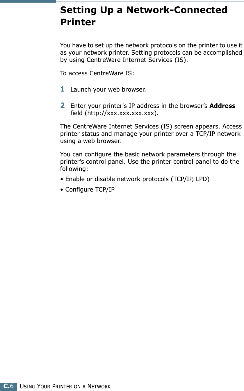 USING YOUR PRINTER ON A NETWORKC.6Setting Up a Network-Connected PrinterYou have to set up the network protocols on the printer to use it as your network printer. Setting protocols can be accomplished by using CentreWare Internet Services (IS). To access CentreWare IS:1Launch your web browser.2Enter your printer's IP address in the browser’s Address field (http://xxx.xxx.xxx.xxx). The CentreWare Internet Services (IS) screen appears. Access printer status and manage your printer over a TCP/IP network using a web browser. You can configure the basic network parameters through the printer’s control panel. Use the printer control panel to do the following:• Enable or disable network protocols (TCP/IP, LPD)• Configure TCP/IP