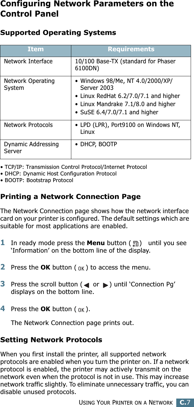 USING YOUR PRINTER ON A NETWORKC.7CConfiguring Network Parameters on theControl PanelSupported Operating Systems• TCP/IP: Transmission Control Protocol/Internet Protocol• DHCP: Dynamic Host Configuration Protocol• BOOTP: Bootstrap ProtocolPrinting a Network Connection PageThe Network Connection page shows how the network interface card on your printer is configured. The default settings which are suitable for most applications are enabled. 1In ready mode press the Menu button ( ) until you see ‘Information’ on the bottom line of the display.2Press the OK button ( ) to access the menu.3Press the scroll button ( or ) until ‘Connection Pg’ displays on the bottom line.4Press the OK button ( ). The Network Connection page prints out.Setting Network ProtocolsWhen you first install the printer, all supported network protocols are enabled when you turn the printer on. If a network protocol is enabled, the printer may actively transmit on the network even when the protocol is not in use. This may increase network traffic slightly. To eliminate unnecessary traffic, you can disable unused protocols.Item RequirementsNetwork Interface 10/100 Base-TX (standard for Phaser 6100DN)Network Operating System• Windows 98/Me, NT 4.0/2000/XP/Server 2003• Linux RedHat 6.2/7.0/7.1 and higher• Linux Mandrake 7.1/8.0 and higher• SuSE 6.4/7.0/7.1 and higherNetwork Protocols • LPD (LPR), Port9100 on Windows NT, LinuxDynamic Addressing Server• DHCP, BOOTP