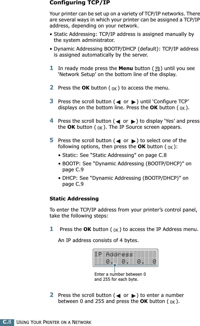 USING YOUR PRINTER ON A NETWORKC.8Configuring TCP/IPYour printer can be set up on a variety of TCP/IP networks. There are several ways in which your printer can be assigned a TCP/IP address, depending on your network.• Static Addressing: TCP/IP address is assigned manually by the system administrator.• Dynamic Addressing BOOTP/DHCP (default): TCP/IP address is assigned automatically by the server.1In ready mode press the Menu button ( ) until you see ‘Network Setup’ on the bottom line of the display.2Press the OK button ( ) to access the menu.3Press the scroll button ( or ) until ‘Configure TCP’ displays on the bottom line. Press the OK button ( ).4Press the scroll button ( or ) to display ‘Yes’ and press the OK button ( ). The IP Source screen appears.5Press the scroll button ( or ) to select one of the following options, then press the OK button ( ):• Static: See “Static Addressing” on page C.8• BOOTP: See “Dynamic Addressing (BOOTP/DHCP)” on page C.9• DHCP: See “Dynamic Addressing (BOOTP/DHCP)” on page C.9Static AddressingTo enter the TCP/IP address from your printer’s control panel, take the following steps:1 Press the OK button ( ) to access the IP Address menu.An IP address consists of 4 bytes. 2Press the scroll button ( or ) to enter a number between 0 and 255 and press the OK button ( ).Enter a number between 0 and 255 for each byte.