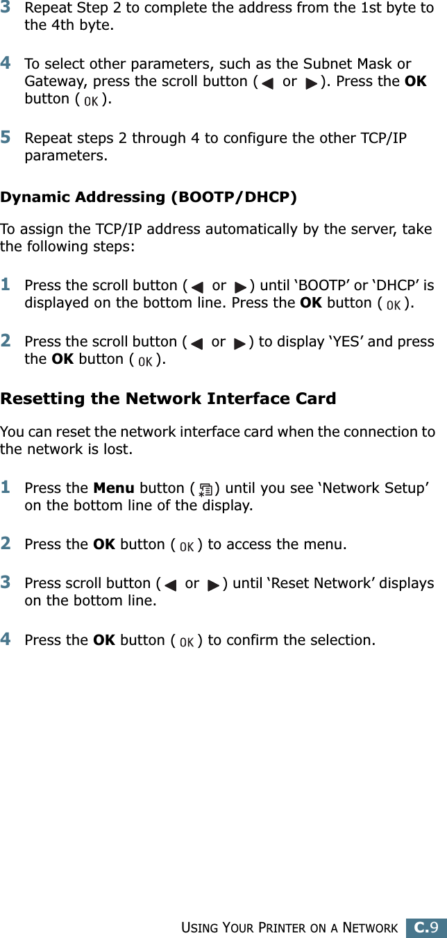 USING YOUR PRINTER ON A NETWORKC.9C3Repeat Step 2 to complete the address from the 1st byte to the 4th byte.4To select other parameters, such as the Subnet Mask or Gateway, press the scroll button ( or ). Press the OK button ( ).5Repeat steps 2 through 4 to configure the other TCP/IP parameters.Dynamic Addressing (BOOTP/DHCP)To assign the TCP/IP address automatically by the server, take the following steps:1Press the scroll button ( or ) until ‘BOOTP’ or ‘DHCP’ is displayed on the bottom line. Press the OK button ( ). 2Press the scroll button ( or ) to display ‘YES’ and press the OK button ( ). Resetting the Network Interface CardYou can reset the network interface card when the connection to the network is lost.1Press the Menu button ( ) until you see ‘Network Setup’ on the bottom line of the display. 2Press the OK button ( ) to access the menu.3Press scroll button ( or ) until ‘Reset Network’ displays on the bottom line.4Press the OK button ( ) to confirm the selection.