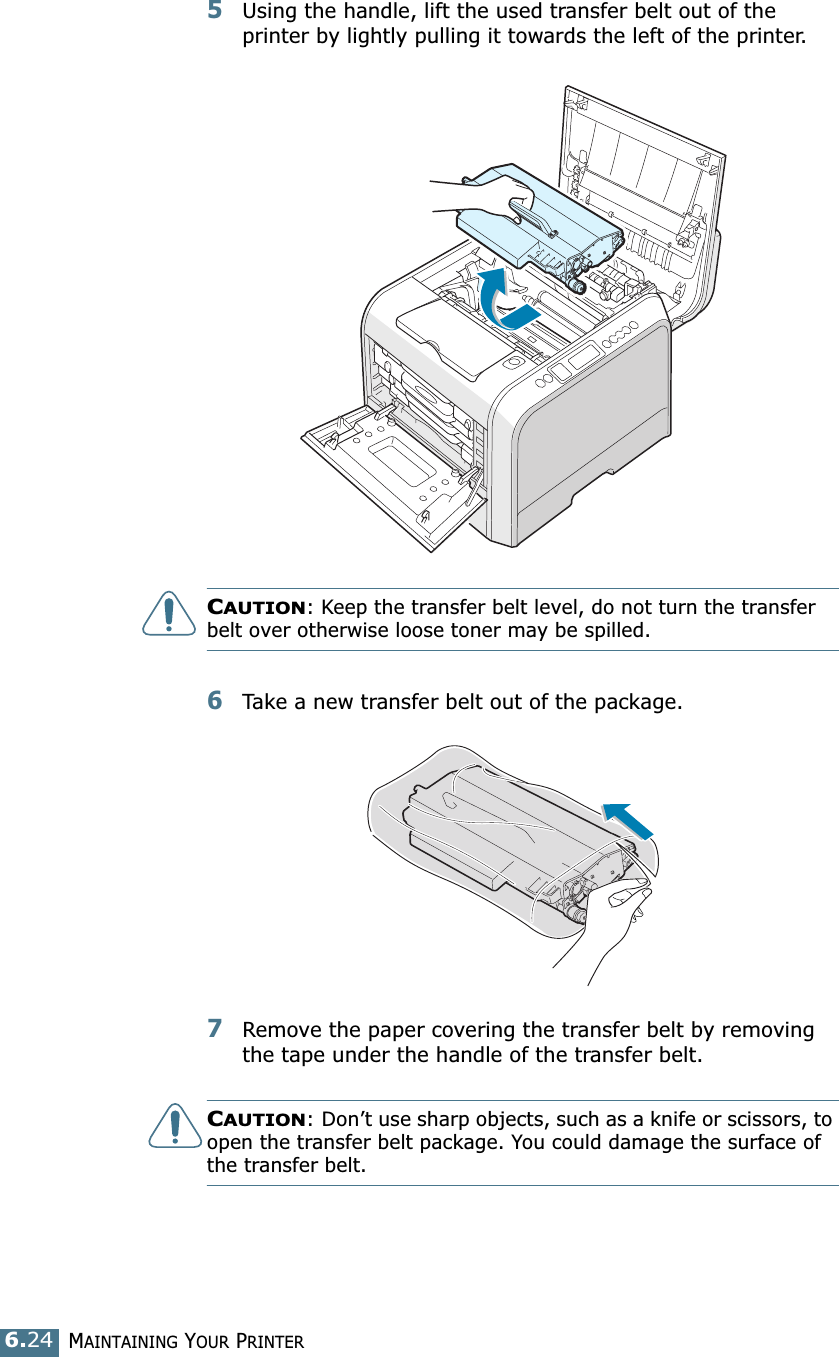 MAINTAINING YOUR PRINTER6.245Using the handle, lift the used transfer belt out of the printer by lightly pulling it towards the left of the printer.CAUTION: Keep the transfer belt level, do not turn the transfer belt over otherwise loose toner may be spilled.6Take a new transfer belt out of the package. 7Remove the paper covering the transfer belt by removing the tape under the handle of the transfer belt.CAUTION: Don’t use sharp objects, such as a knife or scissors, to open the transfer belt package. You could damage the surface of the transfer belt.