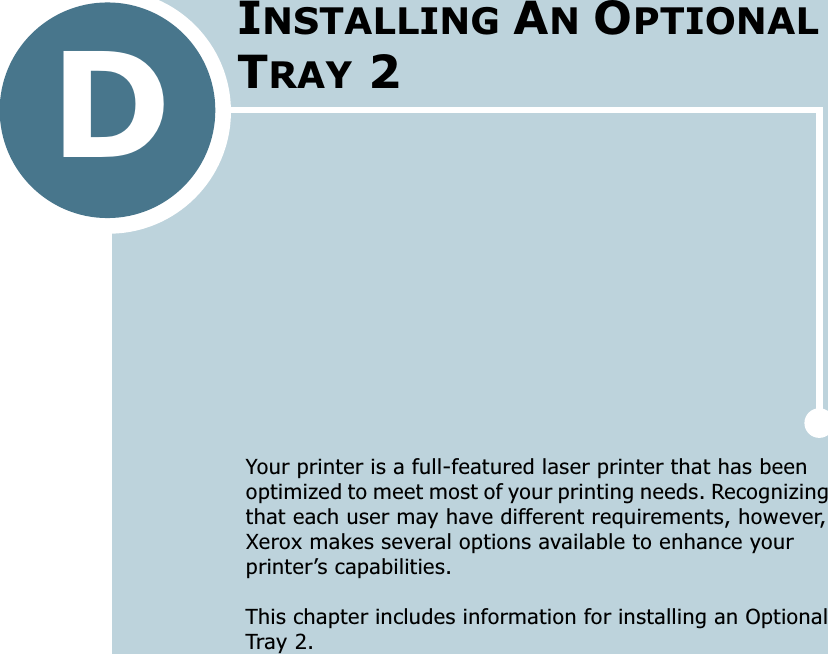 DYour printer is a full-featured laser printer that has been optimized to meet most of your printing needs. Recognizing that each user may have different requirements, however, Xerox makes several options available to enhance your printer’s capabilities.This chapter includes information for installing an Optional Tray 2.INSTALLING AN OPTIONAL TRAY 2