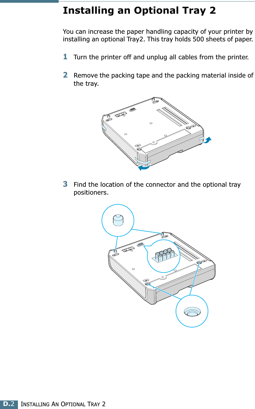 INSTALLING AN OPTIONAL TRAY 2D.2Installing an Optional Tray 2You can increase the paper handling capacity of your printer by installing an optional Tray2. This tray holds 500 sheets of paper. 1Turn the printer off and unplug all cables from the printer.2Remove the packing tape and the packing material inside of the tray.3Find the location of the connector and the optional tray positioners.