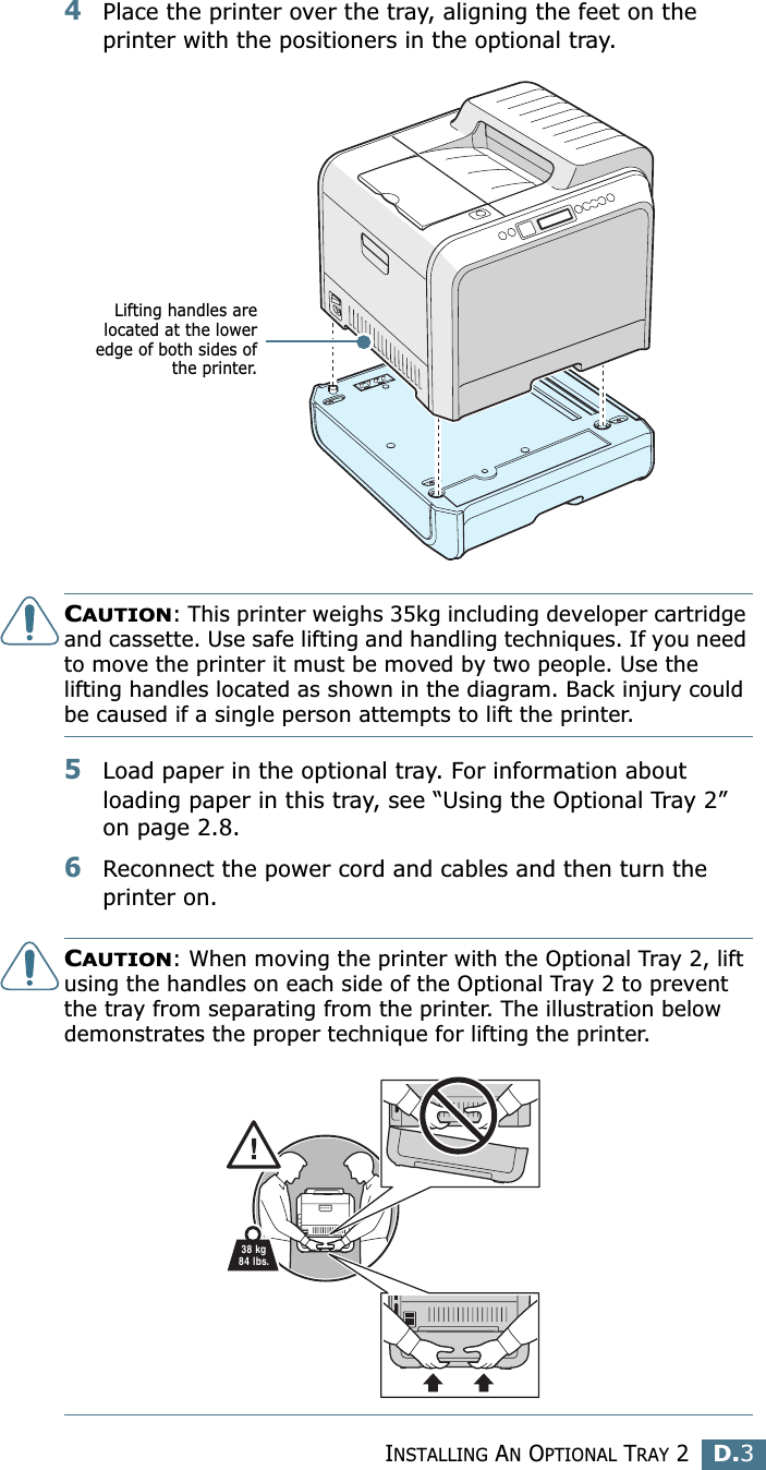INSTALLING AN OPTIONAL TRAY 2D.3D4Place the printer over the tray, aligning the feet on the printer with the positioners in the optional tray.CAUTION: This printer weighs 35kg including developer cartridge and cassette. Use safe lifting and handling techniques. If you need to move the printer it must be moved by two people. Use the lifting handles located as shown in the diagram. Back injury could be caused if a single person attempts to lift the printer.5Load paper in the optional tray. For information about loading paper in this tray, see “Using the Optional Tray 2” on page 2.8.6Reconnect the power cord and cables and then turn the printer on.CAUTION: When moving the printer with the Optional Tray 2, lift using the handles on each side of the Optional Tray 2 to prevent the tray from separating from the printer. The illustration below demonstrates the proper technique for lifting the printer.Lifting handles arelocated at the loweredge of both sides ofthe printer.38 kg84 lbs.