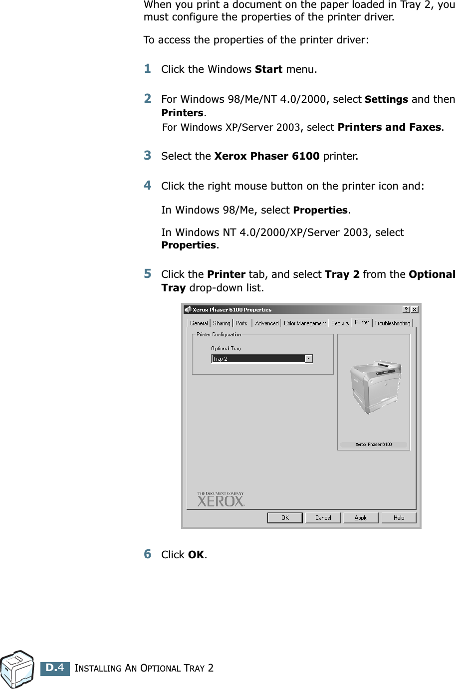 INSTALLING AN OPTIONAL TRAY 2D.4When you print a document on the paper loaded in Tray 2, you must configure the properties of the printer driver. To access the properties of the printer driver:1Click the Windows Start menu.2For Windows 98/Me/NT 4.0/2000, select Settings and then Printers.For Windows XP/Server 2003, select Printers and Faxes.3Select the Xerox Phaser 6100 printer.4Click the right mouse button on the printer icon and: In Windows 98/Me, select Properties.In Windows NT 4.0/2000/XP/Server 2003, select Properties.5Click the Printer tab, and select Tray 2 from the Optional Tray drop-down list.6Click OK.