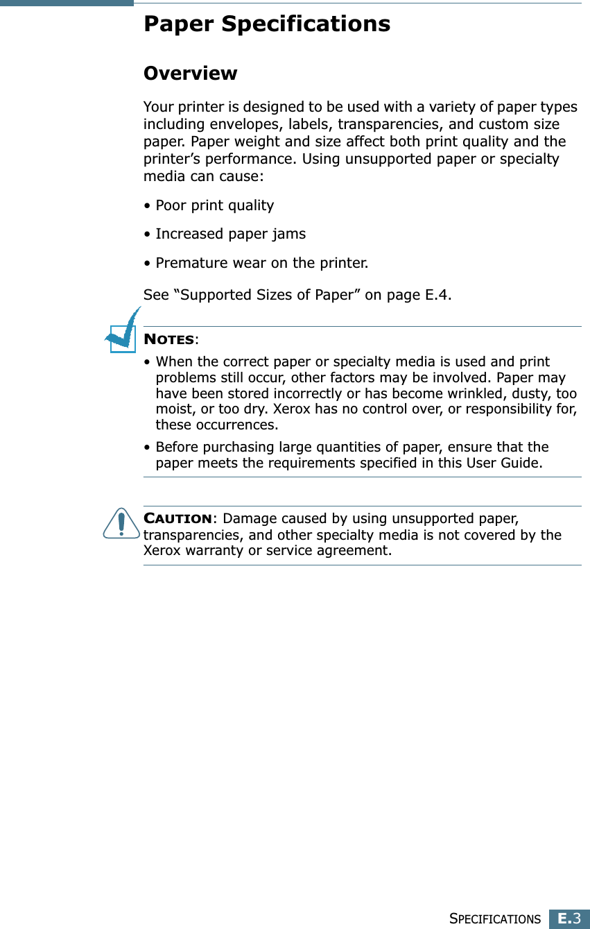 SPECIFICATIONSE.3EPaper SpecificationsOverviewYour printer is designed to be used with a variety of paper types including envelopes, labels, transparencies, and custom size paper. Paper weight and size affect both print quality and the printer’s performance. Using unsupported paper or specialty media can cause:• Poor print quality• Increased paper jams• Premature wear on the printer.See “Supported Sizes of Paper” on page E.4.NOTES: • When the correct paper or specialty media is used and print problems still occur, other factors may be involved. Paper may have been stored incorrectly or has become wrinkled, dusty, too moist, or too dry. Xerox has no control over, or responsibility for, these occurrences.• Before purchasing large quantities of paper, ensure that the paper meets the requirements specified in this User Guide.CAUTION: Damage caused by using unsupported paper, transparencies, and other specialty media is not covered by the Xerox warranty or service agreement.