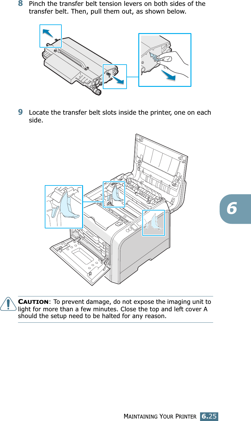 MAINTAINING YOUR PRINTER6.2568Pinch the transfer belt tension levers on both sides of the transfer belt. Then, pull them out, as shown below. 9Locate the transfer belt slots inside the printer, one on each side.CAUTION: To prevent damage, do not expose the imaging unit to light for more than a few minutes. Close the top and left cover A should the setup need to be halted for any reason.