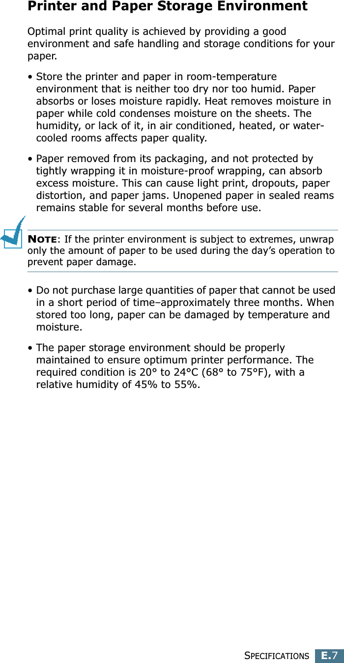 SPECIFICATIONSE.7EPrinter and Paper Storage EnvironmentOptimal print quality is achieved by providing a good environment and safe handling and storage conditions for your paper. • Store the printer and paper in room-temperature environment that is neither too dry nor too humid. Paper absorbs or loses moisture rapidly. Heat removes moisture in paper while cold condenses moisture on the sheets. The humidity, or lack of it, in air conditioned, heated, or water-cooled rooms affects paper quality. • Paper removed from its packaging, and not protected by tightly wrapping it in moisture-proof wrapping, can absorb excess moisture. This can cause light print, dropouts, paper distortion, and paper jams. Unopened paper in sealed reams remains stable for several months before use. NOTE: If the printer environment is subject to extremes, unwrap only the amount of paper to be used during the day’s operation to prevent paper damage.• Do not purchase large quantities of paper that cannot be used in a short period of time–approximately three months. When stored too long, paper can be damaged by temperature and moisture.• The paper storage environment should be properly maintained to ensure optimum printer performance. The required condition is 20° to 24°C (68° to 75°F), with a relative humidity of 45% to 55%.