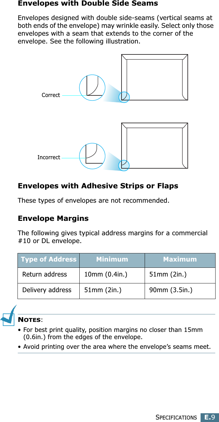 SPECIFICATIONSE.9EEnvelopes with Double Side SeamsEnvelopes designed with double side-seams (vertical seams at both ends of the envelope) may wrinkle easily. Select only those envelopes with a seam that extends to the corner of the envelope. See the following illustration. Envelopes with Adhesive Strips or FlapsThese types of envelopes are not recommended.Envelope MarginsThe following gives typical address margins for a commercial #10 or DL envelope.NOTES:• For best print quality, position margins no closer than 15mm (0.6in.) from the edges of the envelope.• Avoid printing over the area where the envelope’s seams meet.Type of Address Minimum MaximumReturn address 10mm (0.4in.) 51mm (2in.)Delivery address 51mm (2in.) 90mm (3.5in.)CorrectIncorrect