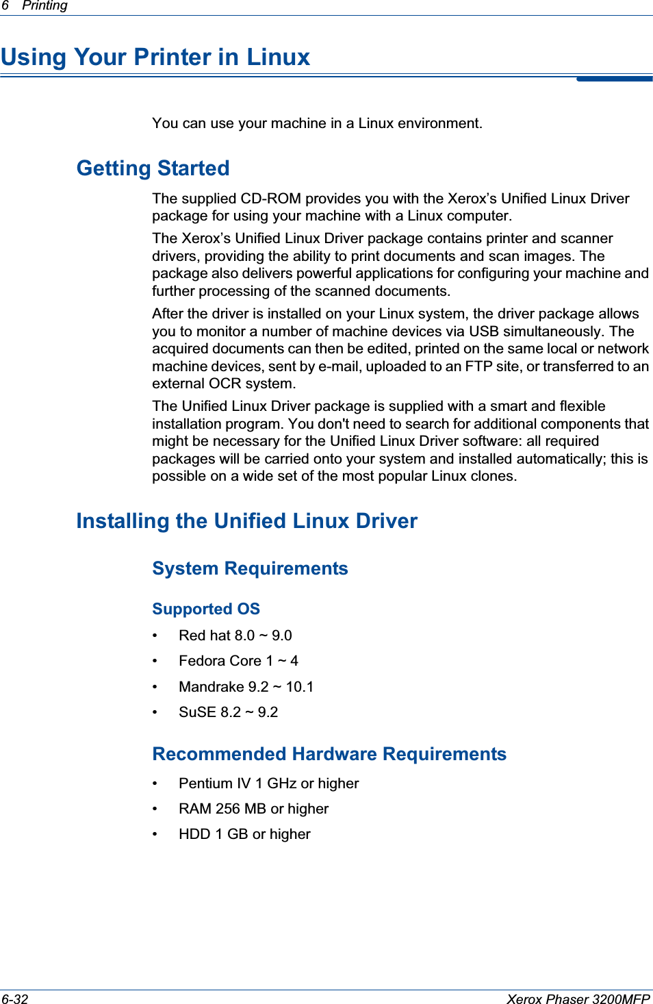 6Printing 6-32 Xerox Phaser 3200MFPUsing Your Printer in Linux You can use your machine in a Linux environment. Getting StartedThe supplied CD-ROM provides you with the Xerox’s Unified Linux Driver package for using your machine with a Linux computer.The Xerox’s Unified Linux Driver package contains printer and scanner drivers, providing the ability to print documents and scan images. The package also delivers powerful applications for configuring your machine and further processing of the scanned documents.After the driver is installed on your Linux system, the driver package allows you to monitor a number of machine devices via USB simultaneously. The acquired documents can then be edited, printed on the same local or network machine devices, sent by e-mail, uploaded to an FTP site, or transferred to an external OCR system.The Unified Linux Driver package is supplied with a smart and flexible installation program. You don&apos;t need to search for additional components that might be necessary for the Unified Linux Driver software: all required packages will be carried onto your system and installed automatically; this is possible on a wide set of the most popular Linux clones.Installing the Unified Linux DriverSystem Requirements Supported OS• Red hat 8.0 ~ 9.0• Fedora Core 1 ~ 4• Mandrake 9.2 ~ 10.1• SuSE 8.2 ~ 9.2Recommended Hardware Requirements• Pentium IV 1 GHz or higher• RAM 256 MB or higher• HDD 1 GB or higher