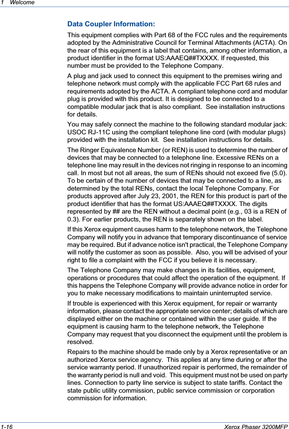 1Welcome 1-16 Xerox Phaser 3200MFPData Coupler Information:This equipment complies with Part 68 of the FCC rules and the requirements adopted by the Administrative Council for Terminal Attachments (ACTA). On the rear of this equipment is a label that contains, among other information, a product identifier in the format US:AAAEQ##TXXXX. If requested, this number must be provided to the Telephone Company.A plug and jack used to connect this equipment to the premises wiring and telephone network must comply with the applicable FCC Part 68 rules and requirements adopted by the ACTA. A compliant telephone cord and modular plug is provided with this product. It is designed to be connected to a compatible modular jack that is also compliant.  See installation instructions for details.You may safely connect the machine to the following standard modular jack: USOC RJ-11C using the compliant telephone line cord (with modular plugs) provided with the installation kit.  See installation instructions for details.The Ringer Equivalence Number (or REN) is used to determine the number of devices that may be connected to a telephone line. Excessive RENs on a telephone line may result in the devices not ringing in response to an incoming call. In most but not all areas, the sum of RENs should not exceed five (5.0). To be certain of the number of devices that may be connected to a line, as determined by the total RENs, contact the local Telephone Company. For products approved after July 23, 2001, the REN for this product is part of the product identifier that has the format US:AAAEQ##TXXXX. The digits represented by ## are the REN without a decimal point (e.g., 03 is a REN of 0.3). For earlier products, the REN is separately shown on the label.If this Xerox equipment causes harm to the telephone network, the Telephone Company will notify you in advance that temporary discontinuance of service may be required. But if advance notice isn&apos;t practical, the Telephone Company will notify the customer as soon as possible.  Also, you will be advised of your right to file a complaint with the FCC if you believe it is necessary.  The Telephone Company may make changes in its facilities, equipment, operations or procedures that could affect the operation of the equipment. If this happens the Telephone Company will provide advance notice in order for you to make necessary modifications to maintain uninterrupted service.If trouble is experienced with this Xerox equipment, for repair or warranty information, please contact the appropriate service center; details of which are displayed either on the machine or contained within the user guide. If the equipment is causing harm to the telephone network, the Telephone Company may request that you disconnect the equipment until the problem is resolved.Repairs to the machine should be made only by a Xerox representative or an authorized Xerox service agency.  This applies at any time during or after the service warranty period. If unauthorized repair is performed, the remainder of the warranty period is null and void.  This equipment must not be used on party lines. Connection to party line service is subject to state tariffs. Contact the state public utility commission, public service commission or corporation commission for information.  