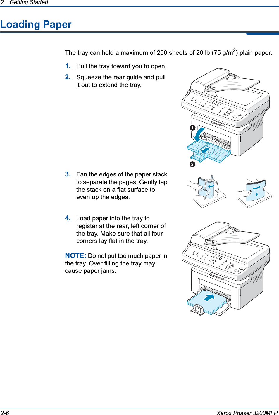 2 Getting Started 2-6 Xerox Phaser 3200MFPLoading PaperThe tray can hold a maximum of 250 sheets of 20 lb (75 g/m2) plain paper. 1. Pull the tray toward you to open.2. Squeeze the rear guide and pull it out to extend the tray.3. Fan the edges of the paper stack to separate the pages. Gently tap the stack on a flat surface to even up the edges.4. Load paper into the tray to register at the rear, left corner of the tray. Make sure that all four corners lay flat in the tray. NOTE: Do not put too much paper in the tray. Over filling the tray may cause paper jams.
