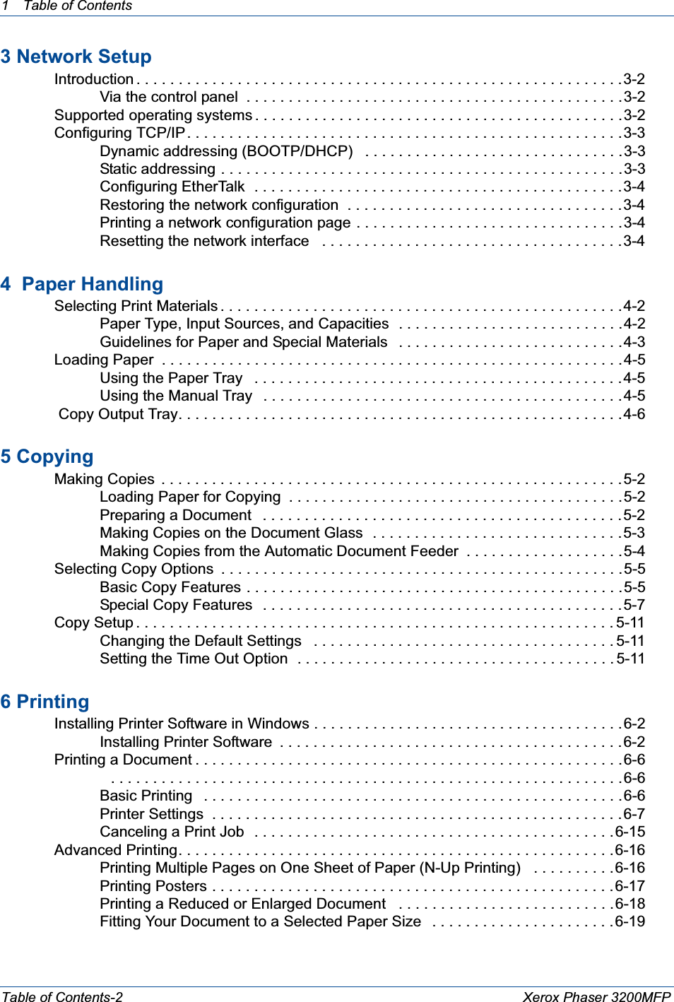 1 Table of ContentsTable of Contents-2 Xerox Phaser 3200MFP3 Network Setup Introduction . . . . . . . . . . . . . . . . . . . . . . . . . . . . . . . . . . . . . . . . . . . . . . . . . . . . . . . . . .3-2Via the control panel  . . . . . . . . . . . . . . . . . . . . . . . . . . . . . . . . . . . . . . . . . . . . .3-2 Supported operating systems . . . . . . . . . . . . . . . . . . . . . . . . . . . . . . . . . . . . . . . . . . . .3-2 Configuring TCP/IP . . . . . . . . . . . . . . . . . . . . . . . . . . . . . . . . . . . . . . . . . . . . . . . . . . . .3-3Dynamic addressing (BOOTP/DHCP)   . . . . . . . . . . . . . . . . . . . . . . . . . . . . . . .3-3Static addressing . . . . . . . . . . . . . . . . . . . . . . . . . . . . . . . . . . . . . . . . . . . . . . . .3-3Configuring EtherTalk  . . . . . . . . . . . . . . . . . . . . . . . . . . . . . . . . . . . . . . . . . . . .3-4Restoring the network configuration  . . . . . . . . . . . . . . . . . . . . . . . . . . . . . . . . .3-4Printing a network configuration page . . . . . . . . . . . . . . . . . . . . . . . . . . . . . . . .3-4Resetting the network interface   . . . . . . . . . . . . . . . . . . . . . . . . . . . . . . . . . . . .3-44  Paper Handling Selecting Print Materials . . . . . . . . . . . . . . . . . . . . . . . . . . . . . . . . . . . . . . . . . . . . . . . .4-2Paper Type, Input Sources, and Capacities  . . . . . . . . . . . . . . . . . . . . . . . . . . .4-2Guidelines for Paper and Special Materials   . . . . . . . . . . . . . . . . . . . . . . . . . . .4-3 Loading Paper  . . . . . . . . . . . . . . . . . . . . . . . . . . . . . . . . . . . . . . . . . . . . . . . . . . . . . . .4-5Using the Paper Tray   . . . . . . . . . . . . . . . . . . . . . . . . . . . . . . . . . . . . . . . . . . . . 4-5Using the Manual Tray   . . . . . . . . . . . . . . . . . . . . . . . . . . . . . . . . . . . . . . . . . . .4-5  Copy Output Tray. . . . . . . . . . . . . . . . . . . . . . . . . . . . . . . . . . . . . . . . . . . . . . . . . . . . .4-65 Copying Making Copies  . . . . . . . . . . . . . . . . . . . . . . . . . . . . . . . . . . . . . . . . . . . . . . . . . . . . . . .5-2Loading Paper for Copying  . . . . . . . . . . . . . . . . . . . . . . . . . . . . . . . . . . . . . . . .5-2Preparing a Document   . . . . . . . . . . . . . . . . . . . . . . . . . . . . . . . . . . . . . . . . . . .5-2Making Copies on the Document Glass  . . . . . . . . . . . . . . . . . . . . . . . . . . . . . .5-3Making Copies from the Automatic Document Feeder  . . . . . . . . . . . . . . . . . . .5-4 Selecting Copy Options  . . . . . . . . . . . . . . . . . . . . . . . . . . . . . . . . . . . . . . . . . . . . . . . .5-5Basic Copy Features . . . . . . . . . . . . . . . . . . . . . . . . . . . . . . . . . . . . . . . . . . . . .5-5Special Copy Features   . . . . . . . . . . . . . . . . . . . . . . . . . . . . . . . . . . . . . . . . . . .5-7 Copy Setup . . . . . . . . . . . . . . . . . . . . . . . . . . . . . . . . . . . . . . . . . . . . . . . . . . . . . . . . . 5-11Changing the Default Settings   . . . . . . . . . . . . . . . . . . . . . . . . . . . . . . . . . . . . 5-11Setting the Time Out Option  . . . . . . . . . . . . . . . . . . . . . . . . . . . . . . . . . . . . . . 5-116 Printing Installing Printer Software in Windows . . . . . . . . . . . . . . . . . . . . . . . . . . . . . . . . . . . . .6-2Installing Printer Software  . . . . . . . . . . . . . . . . . . . . . . . . . . . . . . . . . . . . . . . . .6-2 Printing a Document . . . . . . . . . . . . . . . . . . . . . . . . . . . . . . . . . . . . . . . . . . . . . . . . . . .6-6   . . . . . . . . . . . . . . . . . . . . . . . . . . . . . . . . . . . . . . . . . . . . . . . . . . . . . . . . . . . . .6-6Basic Printing   . . . . . . . . . . . . . . . . . . . . . . . . . . . . . . . . . . . . . . . . . . . . . . . . . .6-6Printer Settings  . . . . . . . . . . . . . . . . . . . . . . . . . . . . . . . . . . . . . . . . . . . . . . . . . 6-7Canceling a Print Job   . . . . . . . . . . . . . . . . . . . . . . . . . . . . . . . . . . . . . . . . . . .6-15 Advanced Printing. . . . . . . . . . . . . . . . . . . . . . . . . . . . . . . . . . . . . . . . . . . . . . . . . . . .6-16Printing Multiple Pages on One Sheet of Paper (N-Up Printing)   . . . . . . . . . .6-16Printing Posters . . . . . . . . . . . . . . . . . . . . . . . . . . . . . . . . . . . . . . . . . . . . . . . .6-17Printing a Reduced or Enlarged Document   . . . . . . . . . . . . . . . . . . . . . . . . . .6-18Fitting Your Document to a Selected Paper Size   . . . . . . . . . . . . . . . . . . . . . .6-19