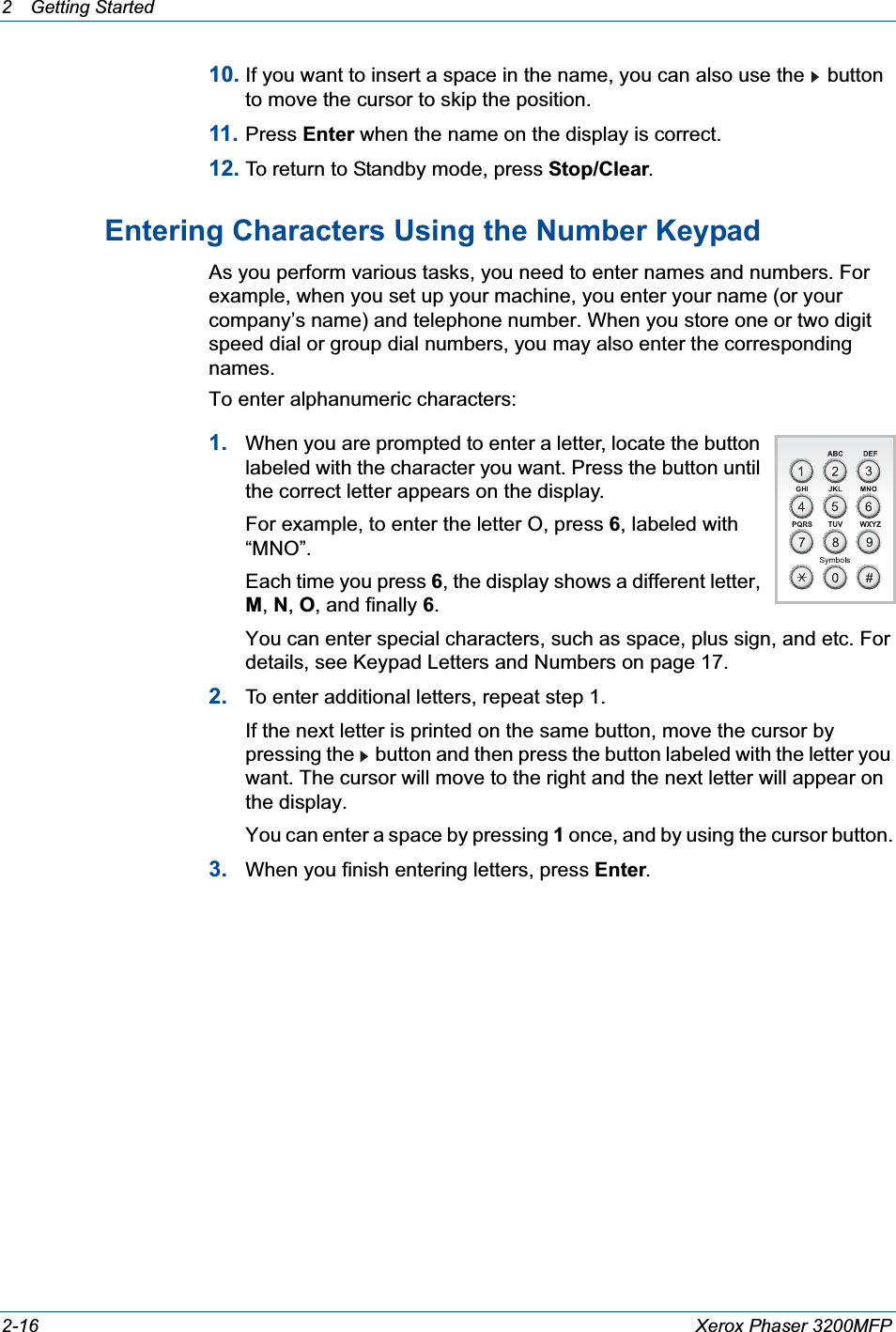 2 Getting Started 2-16 Xerox Phaser 3200MFP10. If you want to insert a space in the name, you can also use the  button to move the cursor to skip the position.11. Press Enter when the name on the display is correct.12. To return to Standby mode, press Stop/Clear.Entering Characters Using the Number KeypadAs you perform various tasks, you need to enter names and numbers. For example, when you set up your machine, you enter your name (or your company’s name) and telephone number. When you store one or two digit speed dial or group dial numbers, you may also enter the corresponding names.To enter alphanumeric characters:1. When you are prompted to enter a letter, locate the button labeled with the character you want. Press the button until the correct letter appears on the display.For example, to enter the letter O, press 6, labeled with “MNO”.Each time you press 6, the display shows a different letter, M,N,O, and finally 6.You can enter special characters, such as space, plus sign, and etc. For details, see Keypad Letters and Numbers on page 17.2. To enter additional letters, repeat step 1.If the next letter is printed on the same button, move the cursor by pressing the  button and then press the button labeled with the letter you want. The cursor will move to the right and the next letter will appear on the display.You can enter a space by pressing 1once, and by using the cursor button.3. When you finish entering letters, press Enter.