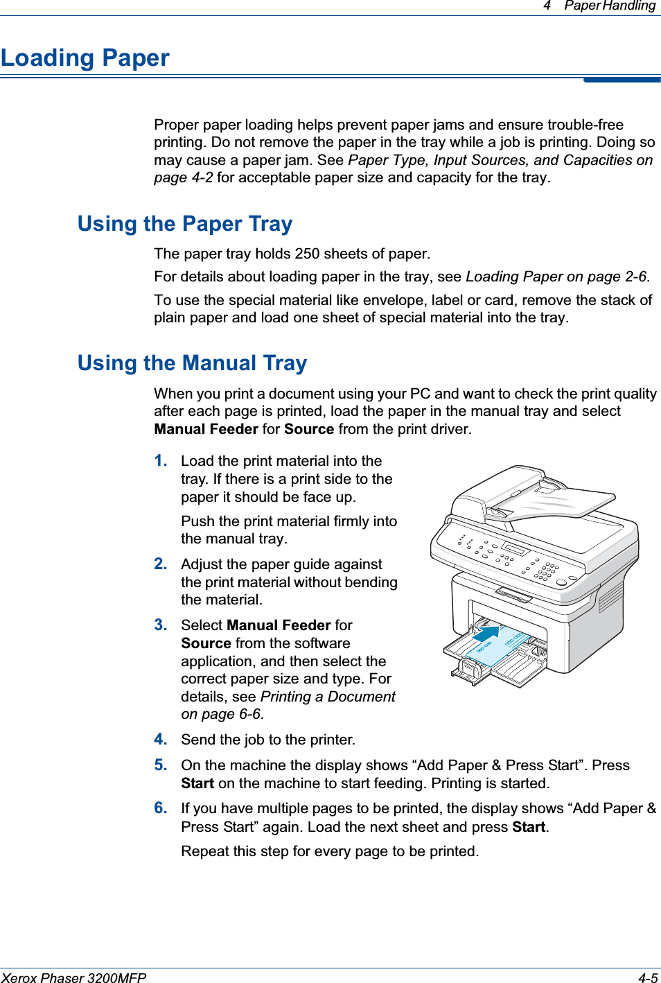 4 Paper Handling Xerox Phaser 3200MFP 4-5Loading PaperProper paper loading helps prevent paper jams and ensure trouble-free printing. Do not remove the paper in the tray while a job is printing. Doing so may cause a paper jam. See Paper Type, Input Sources, and Capacities on page 4-2 for acceptable paper size and capacity for the tray. Using the Paper TrayThe paper tray holds 250 sheets of paper.For details about loading paper in the tray, see Loading Paper on page 2-6.To use the special material like envelope, label or card, remove the stack of plain paper and load one sheet of special material into the tray. Using the Manual TrayWhen you print a document using your PC and want to check the print quality after each page is printed, load the paper in the manual tray and select Manual Feeder for Source from the print driver.1. Load the print material into the tray. If there is a print side to the paper it should be face up. Push the print material firmly into the manual tray.2. Adjust the paper guide against the print material without bending the material.3. Select Manual Feeder for Source from the software application, and then select the correct paper size and type. For details, see Printing a Document on page 6-6.4. Send the job to the printer.5. On the machine the display shows “Add Paper &amp; Press Start”. Press Start on the machine to start feeding. Printing is started. 6. If you have multiple pages to be printed, the display shows “Add Paper &amp; Press Start” again. Load the next sheet and press Start.Repeat this step for every page to be printed. 