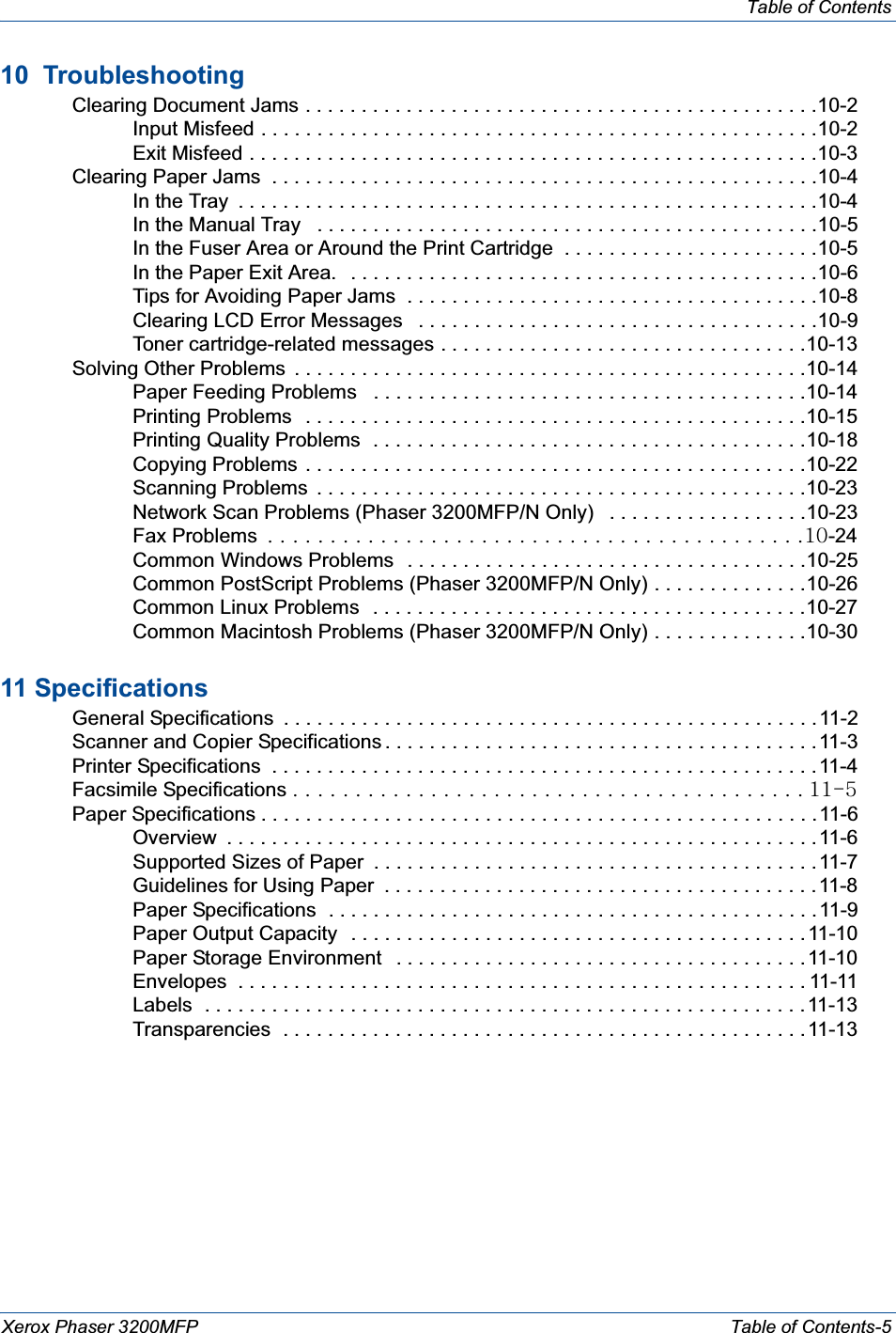 Table of ContentsXerox Phaser 3200MFP Table of Contents-510  Troubleshooting Clearing Document Jams . . . . . . . . . . . . . . . . . . . . . . . . . . . . . . . . . . . . . . . . . . . . . .10-2Input Misfeed . . . . . . . . . . . . . . . . . . . . . . . . . . . . . . . . . . . . . . . . . . . . . . . . . .10-2Exit Misfeed . . . . . . . . . . . . . . . . . . . . . . . . . . . . . . . . . . . . . . . . . . . . . . . . . . .10-3 Clearing Paper Jams  . . . . . . . . . . . . . . . . . . . . . . . . . . . . . . . . . . . . . . . . . . . . . . . . .10-4In the Tray  . . . . . . . . . . . . . . . . . . . . . . . . . . . . . . . . . . . . . . . . . . . . . . . . . . . .10-4In the Manual Tray   . . . . . . . . . . . . . . . . . . . . . . . . . . . . . . . . . . . . . . . . . . . . .10-5In the Fuser Area or Around the Print Cartridge  . . . . . . . . . . . . . . . . . . . . . . .10-5In the Paper Exit Area.   . . . . . . . . . . . . . . . . . . . . . . . . . . . . . . . . . . . . . . . . . .10-6Tips for Avoiding Paper Jams  . . . . . . . . . . . . . . . . . . . . . . . . . . . . . . . . . . . . .10-8Clearing LCD Error Messages   . . . . . . . . . . . . . . . . . . . . . . . . . . . . . . . . . . . .10-9Toner cartridge-related messages . . . . . . . . . . . . . . . . . . . . . . . . . . . . . . . . .10-13 Solving Other Problems  . . . . . . . . . . . . . . . . . . . . . . . . . . . . . . . . . . . . . . . . . . . . . .10-14Paper Feeding Problems   . . . . . . . . . . . . . . . . . . . . . . . . . . . . . . . . . . . . . . .10-14Printing Problems   . . . . . . . . . . . . . . . . . . . . . . . . . . . . . . . . . . . . . . . . . . . . .10-15Printing Quality Problems  . . . . . . . . . . . . . . . . . . . . . . . . . . . . . . . . . . . . . . .10-18Copying Problems . . . . . . . . . . . . . . . . . . . . . . . . . . . . . . . . . . . . . . . . . . . . .10-22Scanning Problems  . . . . . . . . . . . . . . . . . . . . . . . . . . . . . . . . . . . . . . . . . . . .10-23Network Scan Problems (Phaser 3200MFP/N Only)   . . . . . . . . . . . . . . . . . .10-23Fax ProblemsG UGUGUGUGUGUGUGUGUGUGUGUGUGUGUGUGUGUGUGUGUGUGUGUGUGUGUGUGUGUGUGUGUGUGUGUGUGUGUGUGUGUGUXW-24Common Windows Problems  . . . . . . . . . . . . . . . . . . . . . . . . . . . . . . . . . . . .10-25Common PostScript Problems (Phaser 3200MFP/N Only) . . . . . . . . . . . . . .10-26Common Linux Problems   . . . . . . . . . . . . . . . . . . . . . . . . . . . . . . . . . . . . . . .10-27Common Macintosh Problems (Phaser 3200MFP/N Only) . . . . . . . . . . . . . .10-3011 Specifications General Specifications  . . . . . . . . . . . . . . . . . . . . . . . . . . . . . . . . . . . . . . . . . . . . . . . .11-2 Scanner and Copier Specifications . . . . . . . . . . . . . . . . . . . . . . . . . . . . . . . . . . . . . . .11-3 Printer Specifications  . . . . . . . . . . . . . . . . . . . . . . . . . . . . . . . . . . . . . . . . . . . . . . . . .11-4 Facsimile Specifications UGUGUGUGUGUGUGUGUGUGUGUGUGUGUGUGUGUGUGUGUGUGUGUGUGUGUGUGUGUGUGUGUGUGUGUGUGUGUGUGU XXT\ Paper Specifications . . . . . . . . . . . . . . . . . . . . . . . . . . . . . . . . . . . . . . . . . . . . . . . . . .11-6Overview  . . . . . . . . . . . . . . . . . . . . . . . . . . . . . . . . . . . . . . . . . . . . . . . . . . . . . 11-6Supported Sizes of Paper  . . . . . . . . . . . . . . . . . . . . . . . . . . . . . . . . . . . . . . . .11-7Guidelines for Using Paper  . . . . . . . . . . . . . . . . . . . . . . . . . . . . . . . . . . . . . . . 11-8Paper Specifications  . . . . . . . . . . . . . . . . . . . . . . . . . . . . . . . . . . . . . . . . . . . .11-9Paper Output Capacity   . . . . . . . . . . . . . . . . . . . . . . . . . . . . . . . . . . . . . . . . .11-10Paper Storage Environment   . . . . . . . . . . . . . . . . . . . . . . . . . . . . . . . . . . . . .11-10Envelopes  . . . . . . . . . . . . . . . . . . . . . . . . . . . . . . . . . . . . . . . . . . . . . . . . . . . 11-11Labels  . . . . . . . . . . . . . . . . . . . . . . . . . . . . . . . . . . . . . . . . . . . . . . . . . . . . . .11-13Transparencies  . . . . . . . . . . . . . . . . . . . . . . . . . . . . . . . . . . . . . . . . . . . . . . .11-13