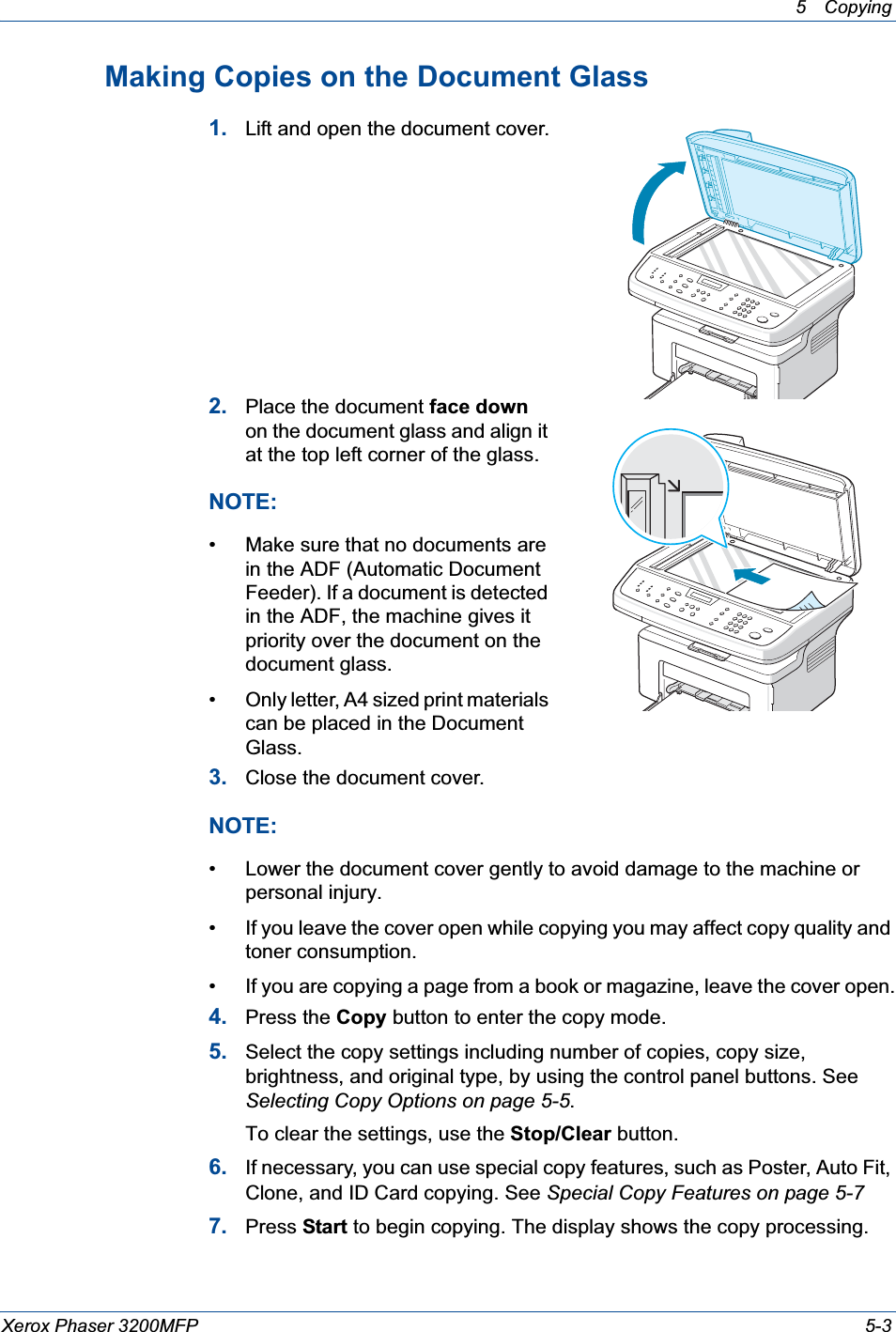 5 Copying Xerox Phaser 3200MFP 5-3Making Copies on the Document Glass1. Lift and open the document cover.2. Place the document face downon the document glass and align it at the top left corner of the glass.NOTE: • Make sure that no documents are in the ADF (Automatic Document Feeder). If a document is detected in the ADF, the machine gives it priority over the document on the document glass.• Only letter, A4 sized print materials can be placed in the Document Glass.3. Close the document cover.NOTE: • Lower the document cover gently to avoid damage to the machine or personal injury.• If you leave the cover open while copying you may affect copy quality and toner consumption.• If you are copying a page from a book or magazine, leave the cover open.4. Press the Copy button to enter the copy mode.5. Select the copy settings including number of copies, copy size, brightness, and original type, by using the control panel buttons. See Selecting Copy Options on page 5-5.To clear the settings, use the Stop/Clear button.6. If necessary, you can use special copy features, such as Poster, Auto Fit, Clone, and ID Card copying. See Special Copy Features on page 5-77. Press Start to begin copying. The display shows the copy processing.