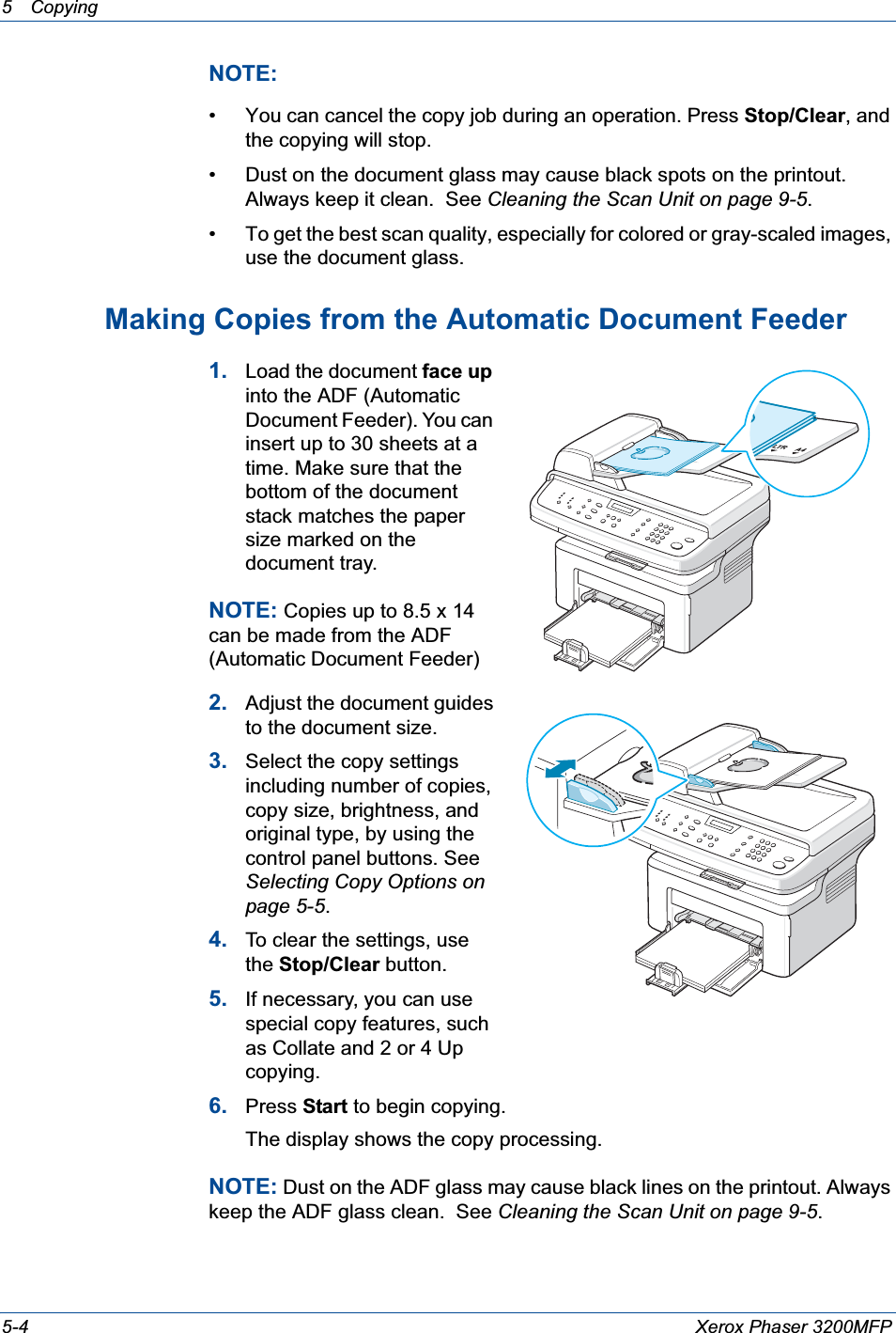 5 Copying 5-4 Xerox Phaser 3200MFPNOTE: • You can cancel the copy job during an operation. Press Stop/Clear, and the copying will stop.• Dust on the document glass may cause black spots on the printout. Always keep it clean.  See Cleaning the Scan Unit on page 9-5.• To get the best scan quality, especially for colored or gray-scaled images, use the document glass.Making Copies from the Automatic Document Feeder1. Load the document face upinto the ADF (Automatic Document Feeder). You can insert up to 30 sheets at a time. Make sure that the bottom of the document stack matches the paper size marked on the document tray.NOTE: Copies up to 8.5 x 14 can be made from the ADF (Automatic Document Feeder)2. Adjust the document guides to the document size.3. Select the copy settings including number of copies, copy size, brightness, and original type, by using the control panel buttons. See Selecting Copy Options on page 5-5.4. To clear the settings, use the Stop/Clear button.5. If necessary, you can use special copy features, such as Collate and 2 or 4 Up copying. 6. Press Start to begin copying. The display shows the copy processing.NOTE: Dust on the ADF glass may cause black lines on the printout. Always keep the ADF glass clean.  See Cleaning the Scan Unit on page 9-5.