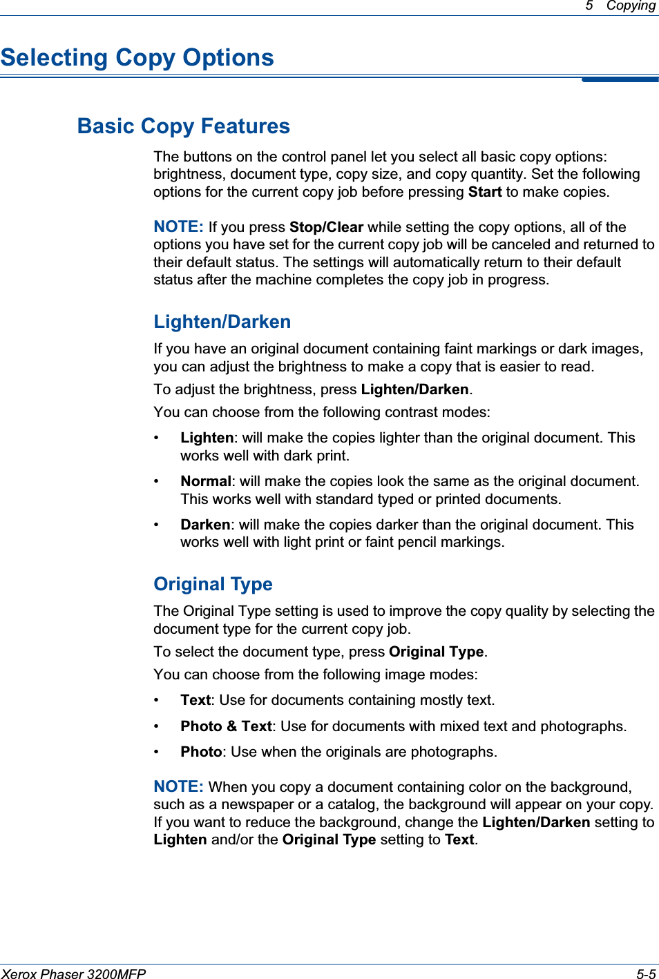 5 Copying Xerox Phaser 3200MFP 5-5Selecting Copy OptionsBasic Copy FeaturesThe buttons on the control panel let you select all basic copy options: brightness, document type, copy size, and copy quantity. Set the following options for the current copy job before pressing Start to make copies.NOTE: If you press Stop/Clear while setting the copy options, all of the options you have set for the current copy job will be canceled and returned to their default status. The settings will automatically return to their default status after the machine completes the copy job in progress. Lighten/DarkenIf you have an original document containing faint markings or dark images, you can adjust the brightness to make a copy that is easier to read. To adjust the brightness, press Lighten/Darken.You can choose from the following contrast modes:•Lighten: will make the copies lighter than the original document. This works well with dark print.•Normal: will make the copies look the same as the original document. This works well with standard typed or printed documents.•Darken: will make the copies darker than the original document. This works well with light print or faint pencil markings.Original TypeThe Original Type setting is used to improve the copy quality by selecting the document type for the current copy job. To select the document type, press Original Type.You can choose from the following image modes:•Text: Use for documents containing mostly text.•Photo &amp; Text: Use for documents with mixed text and photographs.•Photo: Use when the originals are photographs.NOTE: When you copy a document containing color on the background, such as a newspaper or a catalog, the background will appear on your copy. If you want to reduce the background, change the Lighten/Darken setting to Lighten and/or the Original Type setting to Text.