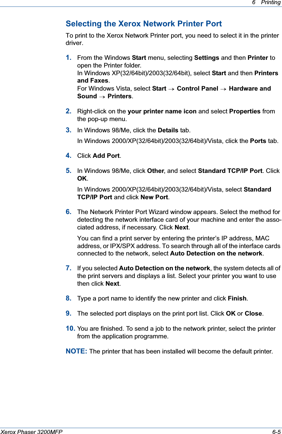 6Printing Xerox Phaser 3200MFP 6-5Selecting the Xerox Network Printer Port To print to the Xerox Network Printer port, you need to select it in the printer driver.1. From the Windows Start menu, selecting Settings and then Printer to open the Printer folder.In Windows XP(32/64bit)/2003(32/64bit), select Start and then Printers and Faxes.For Windows Vista, select Start  Control Panel Hardware and Sound Printers.2. Right-click on the your printer name icon and select Properties from the pop-up menu. 3. In Windows 98/Me, click the Details tab. In Windows 2000/XP(32/64bit)/2003(32/64bit)/Vista, click the Ports tab.4. Click Add Port.5. In Windows 98/Me, click Other, and select Standard TCP/IP Port. Click OK.In Windows 2000/XP(32/64bit)/2003(32/64bit)/Vista, select Standard TCP/IP Port and click New Port.6. The Network Printer Port Wizard window appears. Select the method for detecting the network interface card of your machine and enter the asso-ciated address, if necessary. Click Next.You can find a print server by entering the printer’s IP address, MAC address, or IPX/SPX address. To search through all of the interface cards connected to the network, select Auto Detection on the network.7. If you selected Auto Detection on the network, the system detects all of the print servers and displays a list. Select your printer you want to use then click Next.8. Type a port name to identify the new printer and click Finish.9. The selected port displays on the print port list. Click OK or Close.10. You are finished. To send a job to the network printer, select the printer from the application programme.NOTE: The printer that has been installed will become the default printer.