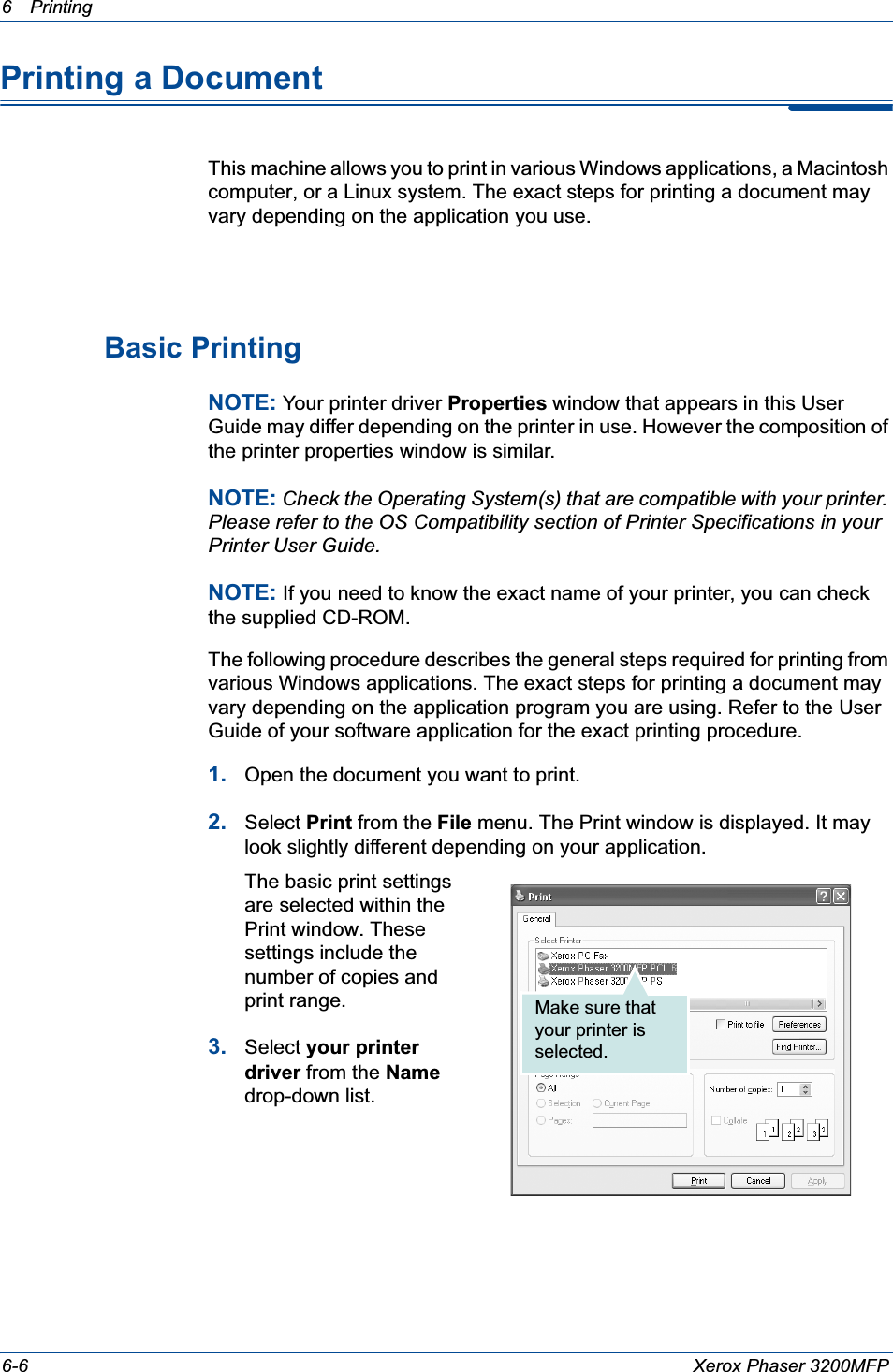 6Printing 6-6 Xerox Phaser 3200MFPPrinting a DocumentThis machine allows you to print in various Windows applications, a Macintosh computer, or a Linux system. The exact steps for printing a document may vary depending on the application you use. Basic PrintingNOTE: Your printer driver Properties window that appears in this User Guide may differ depending on the printer in use. However the composition of the printer properties window is similar.NOTE: Check the Operating System(s) that are compatible with your printer. Please refer to the OS Compatibility section of Printer Specifications in your Printer User Guide.NOTE: If you need to know the exact name of your printer, you can check the supplied CD-ROM.The following procedure describes the general steps required for printing from various Windows applications. The exact steps for printing a document may vary depending on the application program you are using. Refer to the User Guide of your software application for the exact printing procedure.1. Open the document you want to print.2. Select Print from the File menu. The Print window is displayed. It may look slightly different depending on your application. The basic print settings are selected within the Print window. These settings include the number of copies and print range.3. Select your printer driver from the Namedrop-down list.Make sure that your printer is selected.