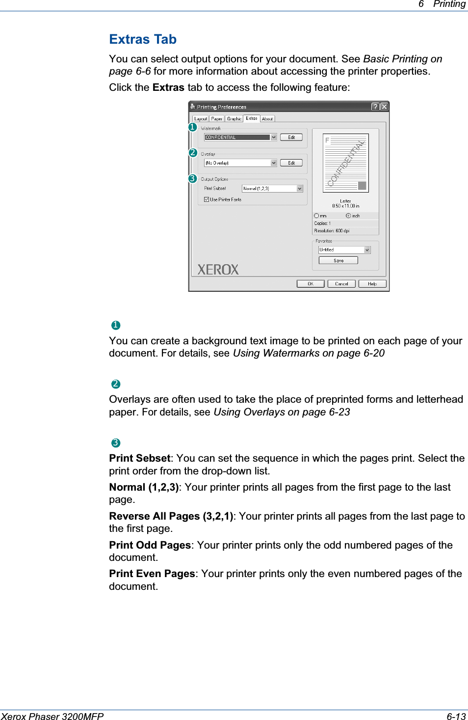6Printing Xerox Phaser 3200MFP 6-13Extras TabYou can select output options for your document. See Basic Printing on page 6-6 for more information about accessing the printer properties.Click the Extras tab to access the following feature:  WatermarkYou can create a background text image to be printed on each page of your document. For details, seeUsing Watermarks on page 6-20OverlayOverlays are often used to take the place of preprinted forms and letterhead paper. For details, seeUsing Overlays on page 6-23Output OptionsPrint Sebset: You can set the sequence in which the pages print. Select the print order from the drop-down list.Normal (1,2,3): Your printer prints all pages from the first page to the last page.Reverse All Pages (3,2,1): Your printer prints all pages from the last page to the first page.Print Odd Pages: Your printer prints only the odd numbered pages of the document.Print Even Pages: Your printer prints only the even numbered pages of the document.123123