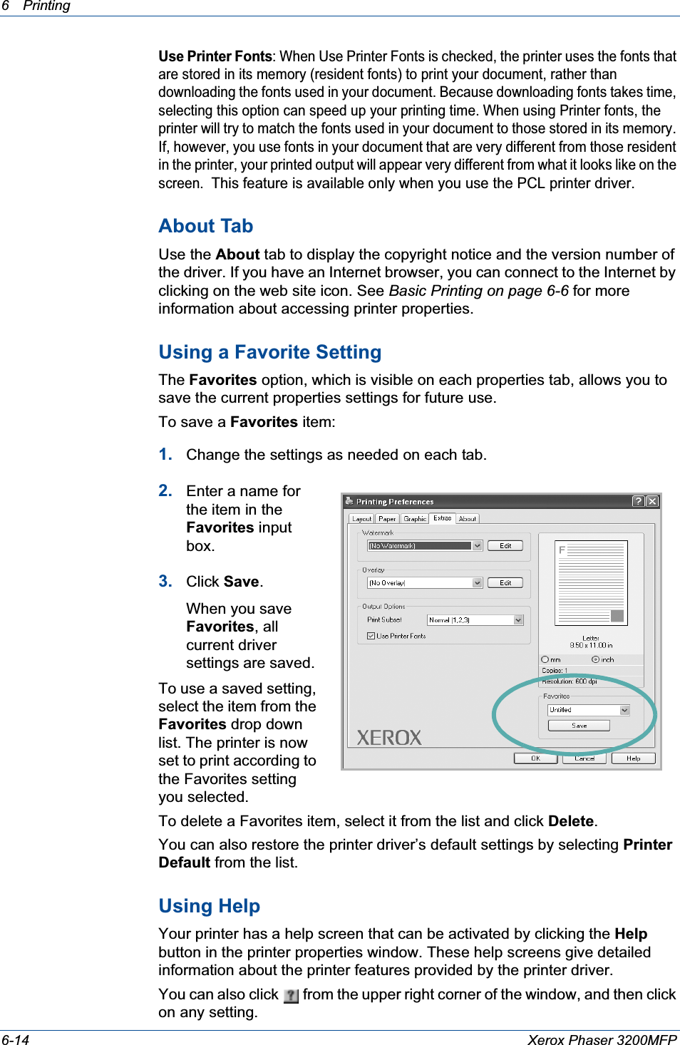 6Printing 6-14 Xerox Phaser 3200MFPUse Printer Fonts: When Use Printer Fonts is checked, the printer uses the fonts that are stored in its memory (resident fonts) to print your document, rather than downloading the fonts used in your document. Because downloading fonts takes time, selecting this option can speed up your printing time. When using Printer fonts, the printer will try to match the fonts used in your document to those stored in its memory. If, however, you use fonts in your document that are very different from those resident in the printer, your printed output will appear very different from what it looks like on the screen.  This feature is available only when you use the PCL printer driver.About TabUse the About tab to display the copyright notice and the version number of the driver. If you have an Internet browser, you can connect to the Internet by clicking on the web site icon. See Basic Printing on page 6-6 for more information about accessing printer properties.Using a Favorite Setting  The Favorites option, which is visible on each properties tab, allows you to save the current properties settings for future use. To save a Favorites item:1. Change the settings as needed on each tab. 2. Enter a name for the item in the Favorites input box. 3. Click Save.When you save Favorites, all current driver settings are saved.To use a saved setting, select the item from the Favorites drop down list. The printer is now set to print according to the Favorites setting you selected. To delete a Favorites item, select it from the list and click Delete.You can also restore the printer driver’s default settings by selecting Printer Default from the list. Using HelpYour printer has a help screen that can be activated by clicking the Helpbutton in the printer properties window. These help screens give detailed information about the printer features provided by the printer driver.You can also click   from the upper right corner of the window, and then click on any setting. 