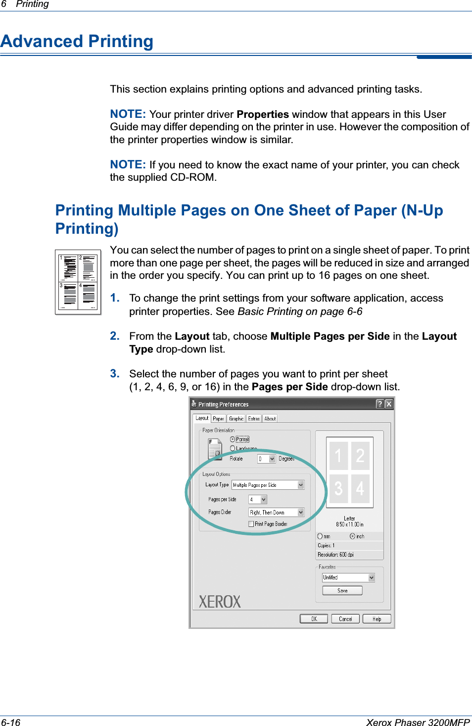 6Printing 6-16 Xerox Phaser 3200MFPAdvanced PrintingThis section explains printing options and advanced printing tasks. NOTE: Your printer driver Properties window that appears in this User Guide may differ depending on the printer in use. However the composition of the printer properties window is similar.NOTE: If you need to know the exact name of your printer, you can check the supplied CD-ROM.Printing Multiple Pages on One Sheet of Paper (N-Up Printing) You can select the number of pages to print on a single sheet of paper. To print more than one page per sheet, the pages will be reduced in size and arranged in the order you specify. You can print up to 16 pages on one sheet.  1. To change the print settings from your software application, access printer properties. See Basic Printing on page 6-62. From the Layout tab, choose Multiple Pages per Side in the Layout Type drop-down list. 3. Select the number of pages you want to print per sheet (1, 2, 4, 6, 9, or 16) in the Pages per Side drop-down list.1 23 4
