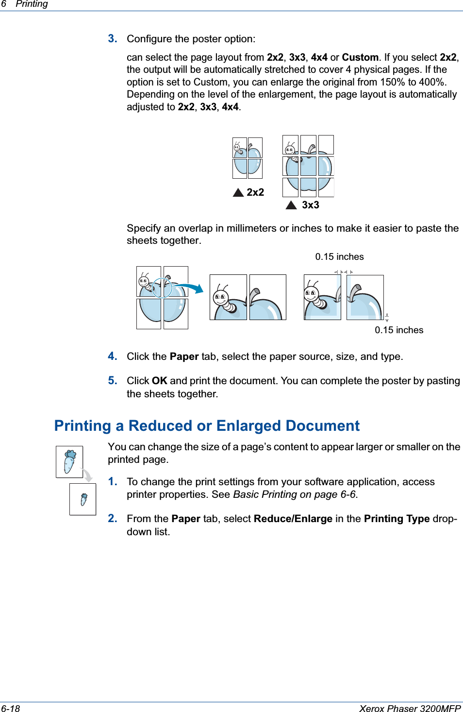6Printing 6-18 Xerox Phaser 3200MFP3. Configure the poster option:can select the page layout from 2x2,3x3,4x4 or Custom. If you select 2x2,the output will be automatically stretched to cover 4 physical pages. If the option is set to Custom, you can enlarge the original from 150% to 400%. Depending on the level of the enlargement, the page layout is automatically adjusted to 2x2,3x3,4x4.Specify an overlap in millimeters or inches to make it easier to paste the sheets together. 4. Click the Paper tab, select the paper source, size, and type.5. Click OK and print the document. You can complete the poster by pasting the sheets together. Printing a Reduced or Enlarged Document You can change the size of a page’s content to appear larger or smaller on the printed page. 1. To change the print settings from your software application, access printer properties. See Basic Printing on page 6-6.2. From the Paper tab, select Reduce/Enlarge in the Printing Type drop-down list. 2x23x30.15 inches0.15 inches